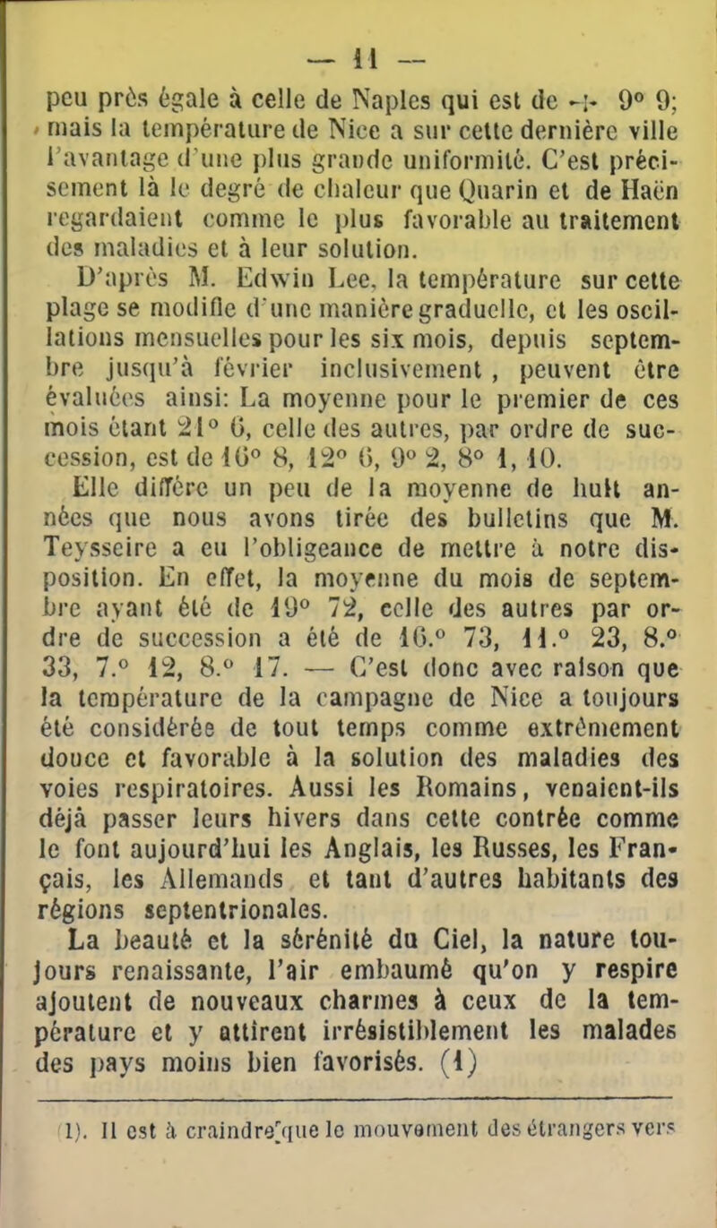 peu près égale à celle de Naples qui est de -i- 9° 9; > mais la température de Nice a sur cette dernière ville l'avantage d'uiie plus grande uniformité. C'est préci- sément là le degré de chaleur que Quarin et de Haën regardaient comme le plus favorable au traitement des maladies et à leur solution. D'après M. Edwin Lee, la température sur cette plage se modifie d une manière graduelle, et les oscil- lations mensuelles pour les six mois, depuis septem- bre jusqu'à février inclusivement , peuvent être évaluées ainsi: La moyenne pour le premier de ces mois étant 21° 0, celle des autres, par ordre de suc- cession, est de lO 8, 12 {>, 9 % 8° 1, 10. Elle diffère un peu de la moyenne de huit an- nées que nous avons tirée des bulletins que M. Teysseire a eu l'obligeance de mettre à notre dis- position. En effet, la moyenne du mois de septem- bre ayant été de i9° 72, celle des autres par or- dre de succession a été de 1G.° 73, H.*^ 23, 8.° 33, 7.« 12, 8.^ 17. — C'est donc avec raison que la température de la campagne de Nice a toujours été considérée de tout temps comme extrêmement douce et favorable à la solution des maladies des voies respiratoires. Aussi les Romains, venaient-ils déjà passer leurs hivers dans cette contrée comme le font aujourd'hui les Anglais, les Russes, les Fran- çais, les Allemands et tant d'autres habitants des régions septentrionales. La heautè et la sérénité du Ciel, la nature tou- jours renaissante, l'air embaumé qu'on y respire ajoutent de nouveaux charmes à ceux de la tem- pérature et y attirent irrésistiblement les malades des i)ays moins bien favorisés, (1) 1). Il est à craindre^que le mouvament des étrangers ver?