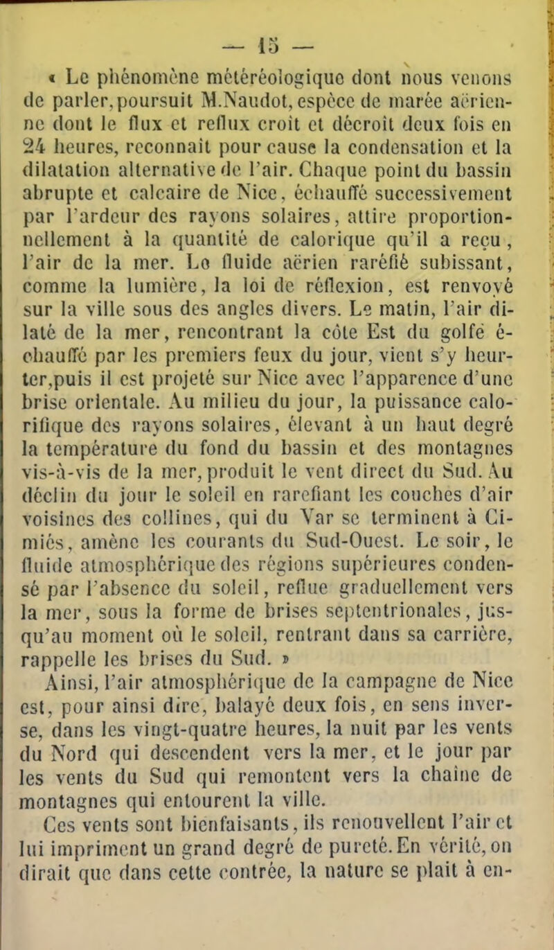 t Le phénomène méléréologiquo dont nous venons de parler,poursuit M.Naiidot, espèce de marée aérien- ne dont le flux et reflux croit et décroît deux fois en 24 heures, reconnaît pour cause la condensation et la dilatation alternative de l'air. Chaque point du bassin abrupte cl calcaire de Nice, échauffé successivement par l'ardeur des rayons solaires, attire proportion- nellement à la quantité de calorique qu'il a reçu , l'air de la mer. Lo fluide aérien raréfié subissant, comme la lumière, la loi de réflexion, est renvoyé sur la ville sous des angles divers. Le malin, l'air di- laté de la mer, rencontrant la côte Est du golfe é- chauffé par les premiers feux du jour, vient s'y heur- ter,puis il est projeté sur Nice avec l'apparence d'une brise orientale. Au milieu du jour, la puissance calo- rifique des rayons solaires, élevant à un haut degré la température du fond du bassin et des montagnes vis-à-vis de la mer, produit le vent direct du Sud. Au déclin du jour le soleil en raréfiant les couches d'air voisines des collines, qui du Yar se terminent à Ci- niiés, amène les courants du Sud-Ouest. Le soir, le fluide atmosphérique des régions supérieures conden- sé par l'absence du soleil, reflue graduellement vers la mer, sous la forme de brises septentrionales, jus- qu'au moment où le soleil, rentrant dans sa carrière, rappelle les brises du Sud. » Ainsi, l'air atmosphcri(jue de la campagne de Nice est, pour ainsi dire, balaye deux fois, en sens inver- se, dans les vingt-quatre heures, la nuit par les vents du Nord qui descendent vers la mer, et le jour par les vents du Sud qui remontent vers la chaîne de montagnes qui entourent la ville. Ces vents sont bienfaisants, ils renouvellcnl l'air cl lui impriment un grand degré de pureté. En vérité, on dirait que dans cette contrée, la nature se plait cà en-