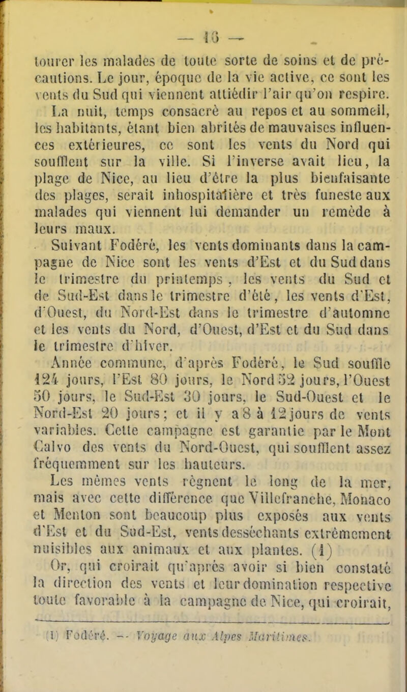 lourcr les malades de toute sorte de soins et de pré- caiiiions. Le jour, époque de la vie aclivc, ce sout les vents du Sud qui viennent attiédir l'air qu'on respire. La nuit, temps consacré au repos et au sommeil, les habitants, étant bien alirités de mauvaises influen- ces extérieures, ce sont les vents du Nord qui soufllent sur la ville. Si l'inverse avait lieu, la plage de Nice, au lieu d'être la plus bienfaisante des plages, serait inhospitalière et très funeste aux malades qui viennent lui demander un remède à leurs maux. Suivant Fodéré, les vents dominants dans la cam- pagne de Nice sont les vents d'Est et du Sud dans le Irimestrc du printemps , les vents du Sud cl de Sud-Est dans le trimestre d'été, les vents d'Est, d Oucst, du Nord-Est dans le trimestre d'automne et les vents du Nord, d'Ouest, d'Est et du Sud dans ie trimeslre d hlvcr. Année commune, d'après Fodéré, le Sud souffle 124 jours, l'Est 80 jours, le Nord 52 jours, l'Ouest 50 jours, le Sufl-Est 30 jours, le Sud-Ouest et le Nord-Esl 20 jours; et il y a8 à 12jours de vents variables. Celte campagne est garantie par le Mont €alvo des vents du Nord-Ouest, qui soufllent assez fréquemment sur les hauteurs. Les mêmes vents régnent le long de la mer, mais avec celte différence que Villefranchc, Monaco et Menton sont beaucoup plus exposés aux vents d'Est et du Sud-Est, vents desséchants extrêmement nuisibles aux animaux cl aux plantes, (i) Or, qui croirait qu'après avoir si l)ien con.staté la direction des vents et leur domination respective toute favorable à la camî)agnc de Nice, qui croirait, (l) Fodérc. -- Voyage aux Alpes Marilitnes.