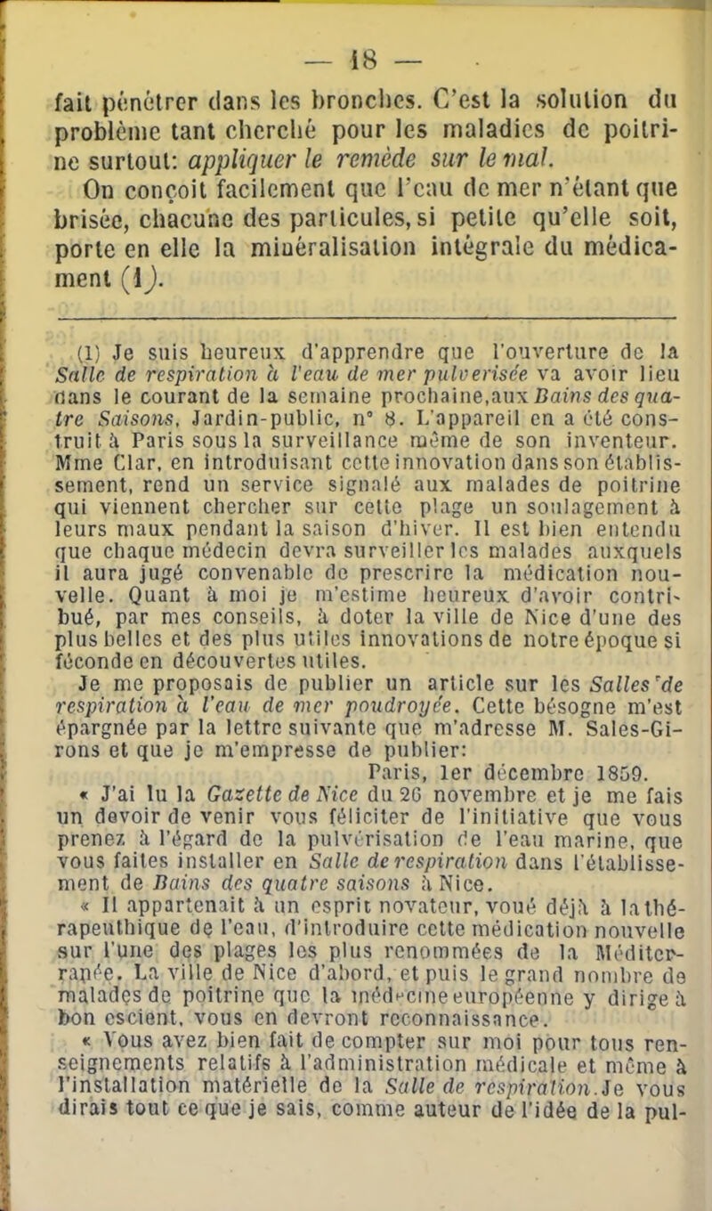 fait pénétrer dans les bronches. C'est la solulion du j problème tant cherché pour les maladies de pollrî- i ne surtout: appliquer le remède sur le mal On conçoit facilement que l'eau de mer n'étant que , brisée, chacune des particules, si petite qu'elle soit, ' porte en elle la minéralisation intégrale du médica- ment (1 ). (1) Je suis heureux d'apprendre que l'ouverture de la Satie de respiration h Veau de mer pulvérisée va avoir lieu dans ie courant de la semaine prochaine,aux Baî'ns des g7m- tre Saisons, Jardin-public, n° 8. L'appareil en a été cons- truite Paris sous la surveillance même de son inventeur. Mme Clar, en introduisant colle innovation dans son établis- sement, rend un service signalé aux malades de poitrine qui viennent cbercher sur celte plage un soulagement î leurs maux pendant la saison d'hiver. Il est bien entendu que chaque médecin devra surveiller les malades auxquels il aura jugé convenable de prescrire la médication nou- velle. Quant à moi je m'estime heureux d'avoir contri- bué, par mes conseils, k doter la ville de Mce d'une des plus belles et des plus utiles innovations de notre époque si féconde en découvertes utiles. Je me proposais de publier un article sur les Salles'de respiration a l'eau de mer poudroyc'e. Cette besogne m'est épargnée par la lettre suivante que m'adresse M. Sales-Gi- rons et que je m'empresse de publier: Paris, 1er décembre 1859. « J'ai lu la Gazette de Mce du 2G novembre et je me fais un devoir de venir vous féliciter de l'initiative que vous prenez. îi l'égard de la pulvérisation de l'eau marine, que vous faites installer en Salle de respiration dans l'établisse- ment de Bains des quatre saisons h Nice. « Il appartenait îi un esprit novateur, voué déj^ h latbé- rapeuthique dç l'eau, d'introduire cette médication nouvelle sur l'une des plages les plus renommées de la Méditer- ranée. La ville de Nice d'abord, et puis le grand nombre de maladçsde poitrine que la médHCine européenne y dirige à bon escient, vous en devront reconnaissance. « Vous avez bien fait de compter sur moi pour tous ren- seignements relatifs k l'administration médicale et même à l'inslallation matérielle de la Salle de respiration.Se vous dirais tout ce que je sais, comme auteur de l'idée de la pul-