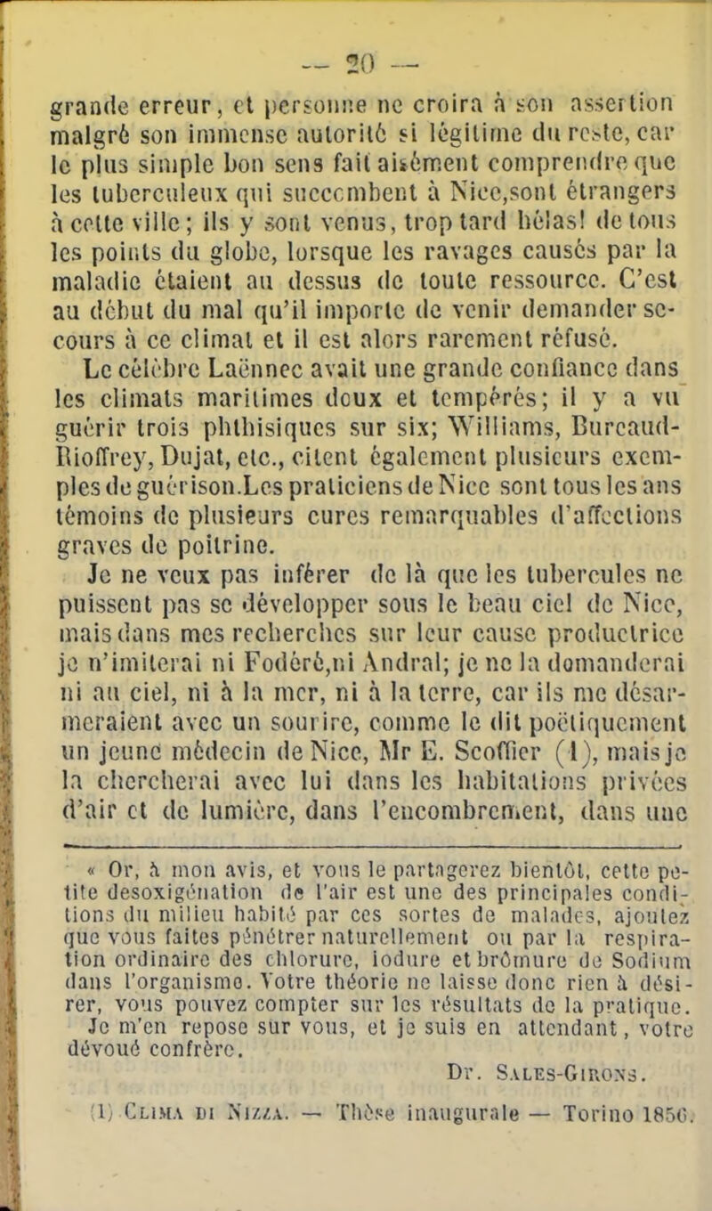 grande erreur, et personne ne croira n son assertion malgré son immense auloril6 si légitime du reste, car le plus simple bon sens fait aisément comprendre que les tuberculeux qui sneccmbent à Nice,sont étrangers à coite ville ; ils y sont venus, trop tard béîas! de tous les points du globe, lorsque les ravages causés par la maladie étaient au dessus de toute ressource. C'est au début du mal qu'il importe de venir demander se- cours à ce climat et il est alors rarement réfusé. Le célèbre Laënnec avait une grande confiance dans les climats maritimes doux et tempérés; il y a vu guérir trois pbtbisiques sur six; Williams, Burcaud- RiolTrey, Dujat, etc., citent également plusieurs exem- ples de guérison.Les praticiens de Nice sont tous les ans témoins de plusieurs cures remarquables d'affections graves de poitrine. Je ne veux pas inférer de là que les tubercules ne puissent pas se développer sous le beau ciel de Nice, mais dans mes recberclics sur leur cause productrice je n'imiterai ni Fodéré,ni Andral; je ne la domanderai ni au ciel, ni à la mer, ni à la terre, car ils me désar- meraient avec un sourire, comme le dit poëliqucmenl un jeune médecin de Nice, Mr E. Scofficr ( l), maisjvî la chcrcberai avec lui dans les babitalions privées d'air et de lumière, dans l'encombrement, dans une « Or, îi mon avis, et vous le partngorez bienlôl, cette pe- tite desoxigéiiation de l'air est une des principales condi- tions du milieu habili} par ces sortes de malados, ajoulez que vous faites pt^iétrer naturellement ou par la rcsjiira- lion ordinaire des chlorure, iodure etbrômure de Sodium dans l'organisme. Votre théorie ne laisse donc rien à dési- rer, vous pouvez compter sur les résultats de la pratique. Je m'en repose sur vous, et je suis en attendant, votre dévoué confrère. Dr. Sales-Giuon5. ;i} Cliha di Ni/,/,a. — Thèse inaugurale — Torino 185G.