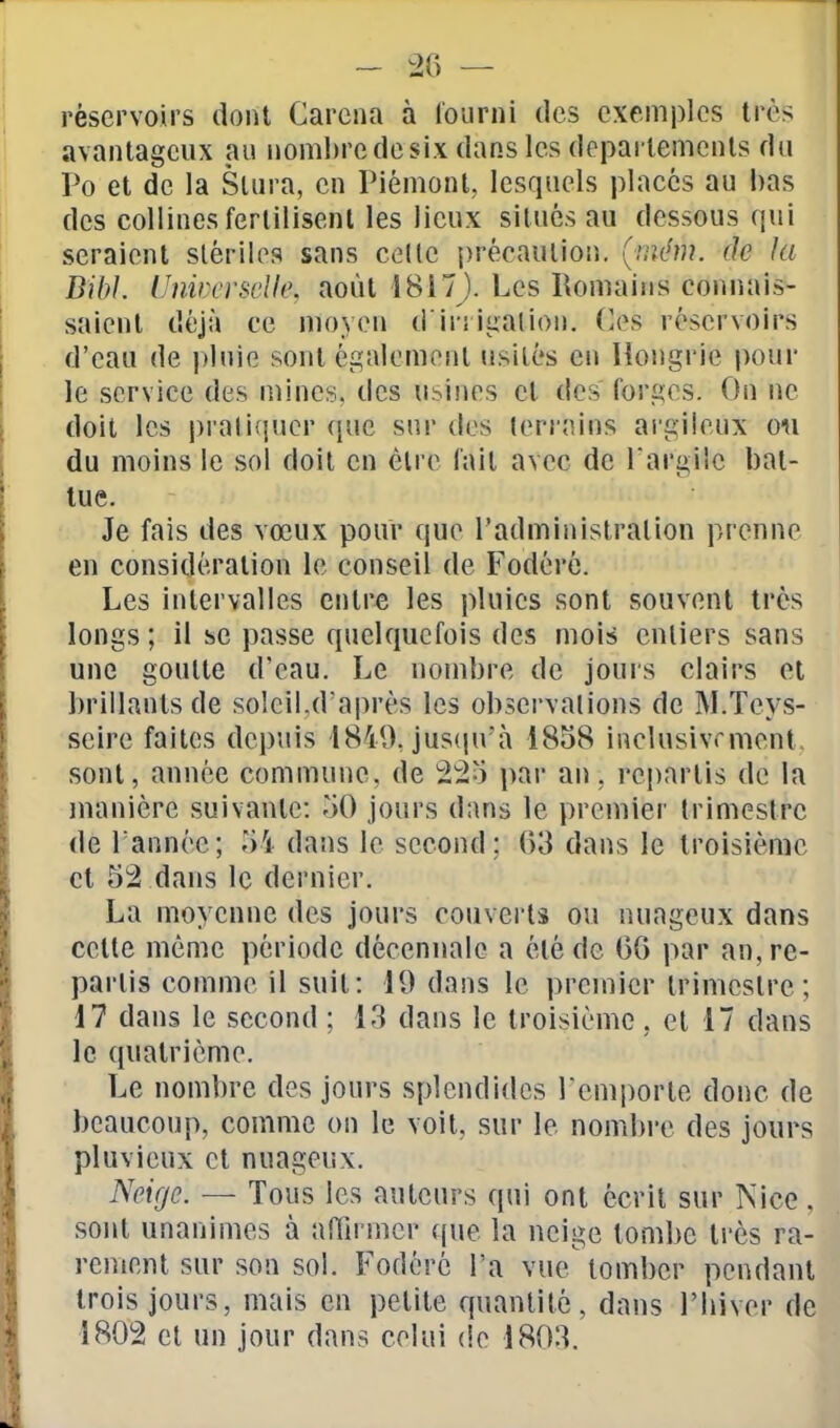 réservoirs dont Garena à l'ourni des exemples très avantageux au nombre de six dans les deparlemcnls du Po et de la Slura, en Piémont, lesquels placés au bas des collines ferlilisenl les lieux situés au dessous qui seraient stériles sans celle précaution, (uiém. de ht BibL Unmi'sdle, août 1817). Les Romains connais- saient déjà ce moyen d'iri ijïalion. Os réservoirs d'eau de plnie sont également usités en Hongrie pour le service des mines, des usines cl des forges. On ne doit les pratiquer (jue snr des terrains argileux om du moins le sol doit en èlre l'ait avec de l'argile bat- tue. Je fais des vœux pour que l'administration prenne en considération le conseil de Fodérc. Les intervalles entre les pluies sont souvent très longs ; il se passe quelquefois des mois entiers sans une goutte d'eau. Le nombre de jours clairs et brillants de soleil,d'après les observations de M.Teys- scire faites depuis 1849Jus(pi'à 1858 inclusivrment. sont, année commune, de 225 par an, repartis de la manière suivante: 50 jours dans le premier trimestre de Tannée; 5i dans le second; G3 dans le troisième et 52 dans le dernier. La moyenne des jours couvei'ts ou nuageux dans cette même période décennale a été de 06 par an, re- partis comme il suit: 19 dans le premier trimestre; 17 dans le second ; 13 dans le troisième , et 17 dans le quatrième. Le nombre des jours splendides remporte donc de beaucoup, comme on le voit, sur le nombi-e des jours pluvieux et nuageux. Neige. — Tous les auteurs qui ont écrit sur Nice, sont unanimes à affirmer (pie la neige tombe très ra- rement sur son sol. Fodérc l'a vue tomber pendant trois jours, mais en petite quantité, dans l'biver de 1802 et un jour dans celui de 1803.