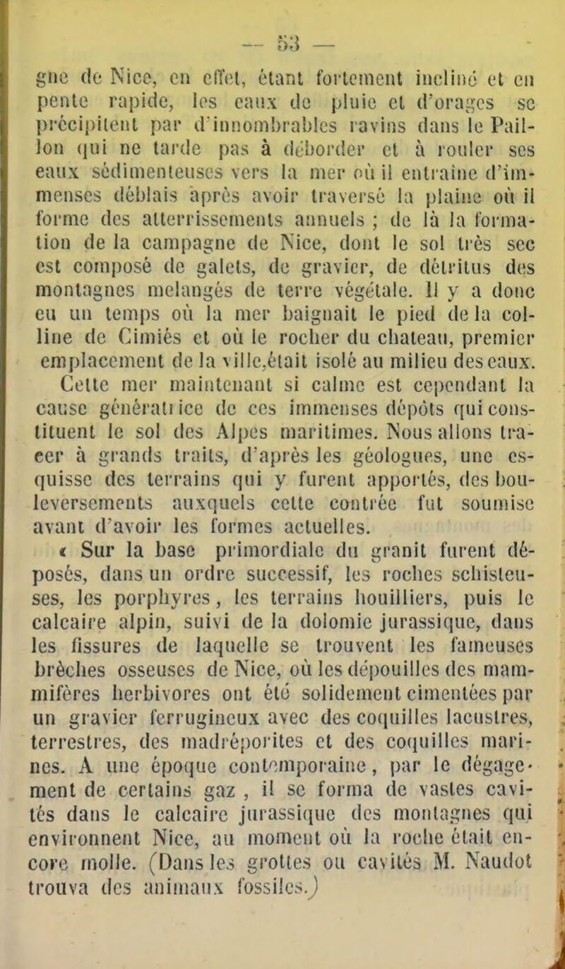 — — gnc de Nico, en effet, étant forlemeut iiicliiio et en pente rapide, les eaux de pluie et d'orages se prccipilciit par d'innombrables ravins dans le Pail- lon (jui ne tarde pas à déborder cl à rouler ses eaux sédimenteuses vers la mer où il entraine d'im- menses déblais après avoir traversé la plaine où il forme des atterrissements annuels ; de là la forma- tion de la campagne de Nice, dont le sol très sec est composé de galets, de gravier, de détritus des montagnes mélangés de terre végétale. 11 y a donc eu un temps où la mer baignait le pied de la col- line de Cimiés et où le rocher du château, premier emplacement de la ville,élait isolé au milieu des eaux. Cette mer maintenant si calme est cependant la cause générali ice de ces immenses dépôts qui cons- tituent le sol des Alpes maritimes. INous allons tra- cer à grands traits, d'après les géologues, une es- quisse des terrains qui y fureiit apportés, des bou- leversements auxquels cette contrée fut soumise avant d'avoir les formes actuelles. c Sur la base primordiale du granit furent dé- posés, dans un ordre successif, les roches schisteu- ses, les porphyres, les terrains houilliers, puis le calcaire alpin, suivi de la dolomie jurassique, dans les fissures de laquelle se trouvent les fameuses brèches osseuses de Nice, où les dépouilles des mam- mifères herbivores ont été solidement cimentées par un gravier ferrugineux avec des coquilles lacustres, terrestres, des madi'é[)orites et des cocjuilles mari- nes. A une époque contemporaine, par le dégage- ment de certains gaz , il se forma de vastes cavi- tés dans le calcaire jurassique des montagnes qui environnent Nice, au moment où la roche était en- core molle. (Dans les grottes ou cavités M. Naudot trouva des animaux fossiles-j