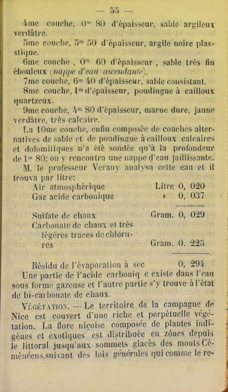 iine coiiohc. ()• 80 d'épaisseur, sahlo argileux . vcrdàlre. orne couche, t)^ oO d'épaisseur, argile noire plas- sli(|ue. Orne couche , 0' 00 d'épaisseur , sable très fin éhouleux [^iiuppe d'eau asœndaulc). 7me couche, 0' 40 d'épaisseur, sal)le consistant. Hme couche, 1' d'épaisseur, pouding»ie à cailloux quartzeux. 9mc couche, 4' 80 d'épaisseur, marne dure, jaune verdàlre, très calcaire. La lOme couche, enfin composée de couches alter- natives de sable et de poudingue à cailloux calcaires et dolomitiques n'a été sondée qu'à la profondeur de 80; on }' rencontra une nappe d'eau jaillissante. M. le professeur Verany analysa celle eau et il trouva par litre: Air almosfihérique Litre 0, 020 Gaz acide carbonique » 0, 037 Sulfate de chaux Gram. 0, 029 Cai'bonalc de chaux el très légères traces dechloru- i-cs Gram. 0. 22;i Résidu de l'évaporalion à sec 0, 294 Une partie de l'acide carboniq e existe dans l'eau sous forme gazeuse et l'autre partie s'y trouve à l'état de bi-carl)onate de chaux. Végétation. — Le territoire de la campagne de Nice est couvert d'une riche et perpétuelle végé- tation. La flore niçoise composée de plantes indi- gènes et exotiques est distribuée en zones depuis le littoral jusqu'aux sommets glacés des monts Cé- ménéens.suivant des lois générales qui comme 1ère-