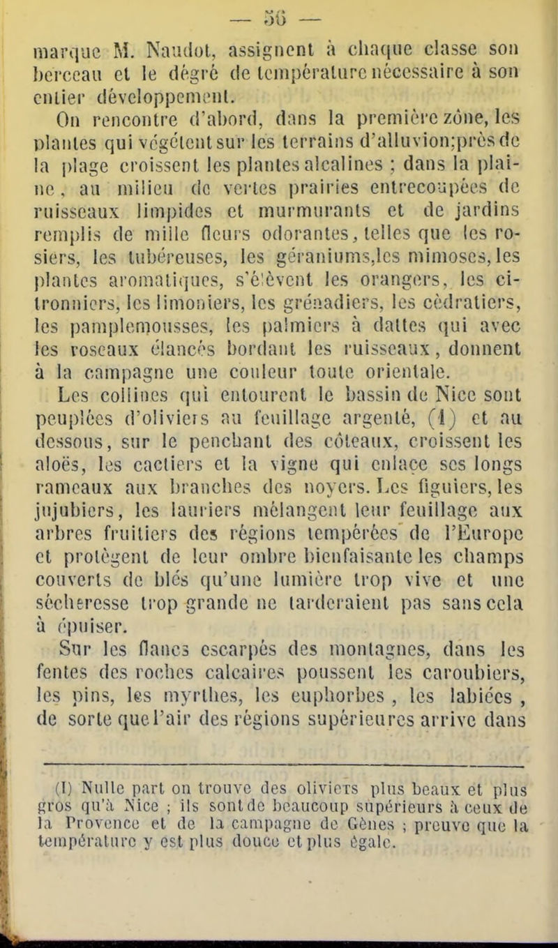 marque M. Naudol, assignent à cluKiiie classe son berceau et le dégrè de température nécessaire à son entier développement. On rencontre d'abord, dans la première zone, les plantes qui vcgcientsur les terrains d'alluvion;prèsde la plage croissent les plantes alcalines ; dans la plai- ne , au milieu de vertes prairies entrecoupées de ruisseaux limpides et murmurants et de jardins remplis de mille fleurs odorantes, telles que les ro- siers, les tubéreuses, les géraniums,les mimoses, les plantes aromatiques, s'élèvent les orangers, les ci- tronniers, les limoniers, les grenadiers, les cédratiers, les pamplemousses, les palmiers à dalles qui avec les roseaux élancés bordant les ruisseaux, donnent à la campagne une couleur toute orientale. Les collines qui entourent le bassin de Nice sont peuplées d'olivieis au feuillage argenté, (1) et nu dessous, sur le penchant des coteaux, croissent les aloës, les cacliers et la vigne qui enlace ses longs rameaux aux branches des noyers. Les figuiers, les jujubiers, les lauriers mélangent leur feuillage aux arbres fruitiers des régions tempérées de l'Europe et protègent de leur ombre bienfaisante les champs couverts de blés qu'une lumière trop vive et une sécheresse ti'op grande ne larderaient pas sans cela à épuiser. Sur les flancs escarpés des montagnes, dans les fentes des roches calcaires poussent les caroubiers, les pins, les myrthes, les euphorbes , les labiées , de sorte que l'air des régions supérieures arrive dans (I) Nulle p.arl on trouve des oliviers plus beaux et plus gros qu'à Nice ; ils sont de beaucoup supérieurs h ceux de la Provence et de la campagne de Gènes ; preuve que la tenipéralnrc y est plus douce et plus ùgalc.