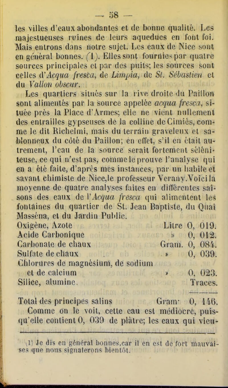 o8 — les villes d'eaux abondantes et de bonne qualité. Les majestueuses ruines de leurs aqueducs en font foi. Mais entrons dans noire sujet. Les eaux de Nice sont en général bonnes. (ï). Elles sont fournies par quatre sources principales et par des puits; les sources sont celles iVAcqua fresca, de Limpia, de Si. Sébastien et du Vallon obscur. Les quartiers situés sur la rive droite du Paillon sont alimentés par la source appelée acqua fresca, si- tuée près la Place d'Armes; elle ne vienl nullemenl des entrailles gypseuses de la colline deCimiès, com- me le dit Richelmi, mais du terrain graveleux et sa- blonneux du côté du Paillon; en effet, s'il en était au- trement, l'eau de la source serait fortement séléni- teuse, ce qui n'est pas, comme le prouve l'analyse qui en a été faite, d'après mes instances, par un habile et savant chimiste de Nice,le professeur Vcrany.Voici la moyenne de quatre analyses faites en diiïérenles sai- sons des eaux de VAcqua fresca qui alimentent les fontaines du quartier de St. Jean Baptiste, du Quai Masséna, cl du Jardin Public. Oxigène, Azote Litre 0, 019. Acide Carbonique » 0, 012. Carbonate de chaux Gram. 0, 084. Sulfate de chaux » 0, 039. Chlorures de magnésium, de sodium et de calcium » 0, 023. Silice, alumine. Traces. Total des principes salins Gram- 0, 14(). Comme on le voit, cette eau est médiocre, puis- qu'elle contient 0, 039 de plâtre; les eaux qui vieu- \1/ Je dis en général bonnes,car il en est do fort mauvai- ses que nons signalerons bientôt.