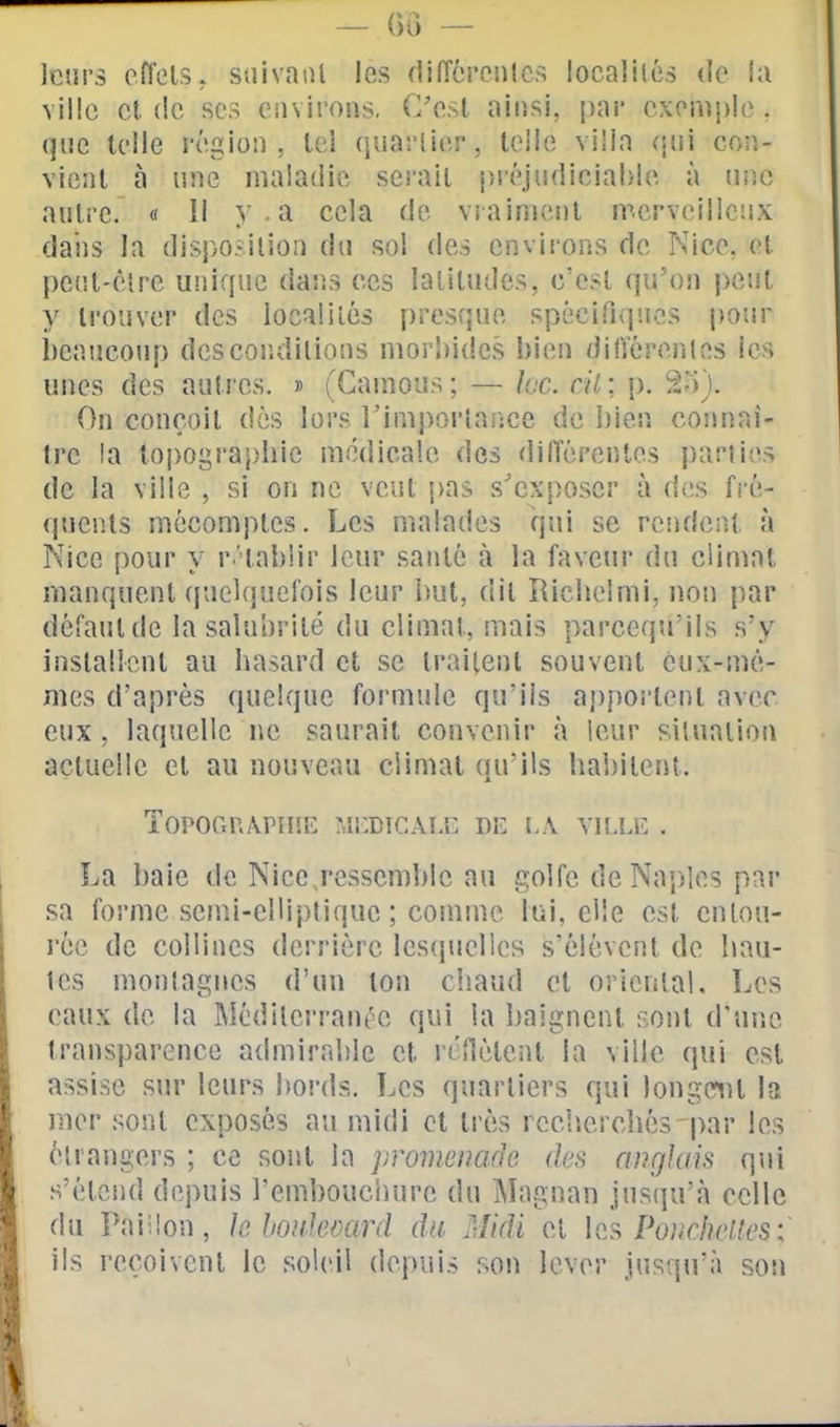 leurs eflels, suivaiU les (lifîérenlcs localilé.s de i;i ville cl (le SCS environs, C'est ainsi, par cxonij)le. que telle région, tel quarlier, telle villa (\u\ con- vient à line maladie serait p.iéjudiciahle à iiiic aulre. « Il y. a cela de vraiment merveilleux dans la disposilion du sol des environs de Nice, et pci'.t-èîre unique dans ces latitudes, c'est qu'on peut y trouver des locaiilés presque spécifiques pour i)eaucoup dcscondilions morbides bien différentes les unes des autres. » (Ganious ; — Icc. cil: p, 2-)). On conçoit dès lors Timporlance de bien connaî- tre !a topographie médicale des différentes parties de la ville , si on ne veut j)as s'exposer à des fré- quents mécomptes. Les malades qui se rc.i](loA){. à Nice pour y r'tabiir leur santé à la faveur du climat manquent quelquefois leur but, dit Richelmi, non par défaut de la salubrité du climat, mais parcequ'ils s'y inslalîent au hasard et se traitent souvent eux-mê- mes d'après quelque formule qu'ils ap()orlent avec eux, laquelle ne saurait convenir à leur situation actuelle et au nouveau climat qu'ils habitent. Topor.r.ApniE hî!:DiCAi.'i: de la vh.le . La baie de Nice ressemble au golfe de Naples par sa forme semi-elliptique ; comme lui, elle est enlou- l'ée de collines derrière lescpielies s'élèvent de hau- tes montagnes d'un ton chaud et oriciilal. Les eaux de la IMédilcrrant'e qui la baignent sont d'une transparence admirable et rcîlèteiU la ville qui est assise sur leurs boi'ds. Les quartiers qui longeant la mer sont exposés au midi et très recherchés-par les étrangers ; ce sont la promenade des angkiis qui s'étend depuis l'embouchure du Magnan jusqu'à celle du Paiilon, k hoiikoard du Midi cl les Po,vr/?Y'«('S ; ils reçoivent le soleil depuis son lever jusqu'à sou