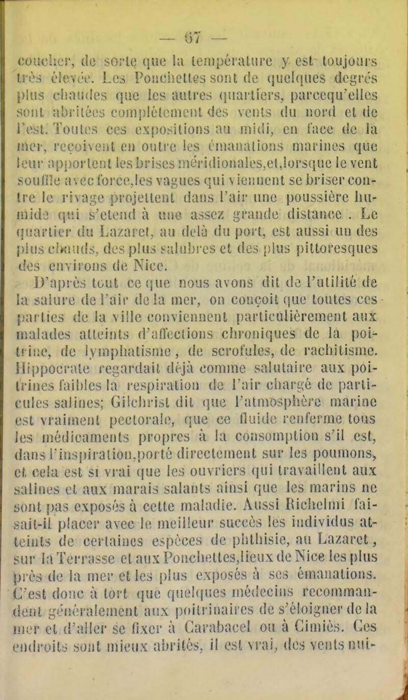 — (57 — i:ouchci', do soi-lt! (juc la lempéralure y est- toujours li'ùs élevco. Les Poiiciiclles sont île (|uel((ues degrés i>lus chaudes que les autres (juarliers, parccqu'ellcs sont abritées complètement des vents du nord et de Test. Toutes ces expositions au midi, en l'ace de la mvv, reçoiveiil en outre les émanalioiis marines que leui- apportent les brises niéridionales,el,lorsque le vent soulHe avec Ibrcejcs vagues qui viennent se briser con- tre le rivage projettent dans l'air une poussière hu- mide (jiîi s'étend à une assez grande dislance . Le (juartier du Lazaret, au delà du port, est aussi un des plus ciKJuds, des plus salubres et des plus pittoresques des environs de Nice. l)'ai)rès tout cc(jue nous avons dit de l'utilité de la salure de l'air delà mer, on conçoit (jue toutes ces parties de la ville conviennent j)artieulièrement aux malades atteints d'alTections chroniques de la poi- lrii;e, de lymphatisnie, de scrofules, de rachitisme. liii)poerale regardait déjà comme salutaire aux poi- trines faibles la respiration de l'air chargé de parti- cules salines; Gilchrist dit (]ue l'atmosphère marine est vraiment pectorale, que ce lluide renferme tous les médicaments propres à la consomption s'il est, dans l'inspiralloïKpoi té directement sur les poumons^ et cela est si vi ai ([ue les ouvriers (pii travaillent aux salines et aux marais salants ainsi que les marins ne sont pas exposés à cette maladie. Aussi Richelmi fai- sait-il placer avec le meilleur succès les individus at- teints de certaines espèces de phthisie, au Lazaret, sur la Terrasse et aux Ponchettes,lieux de Nice les plus près de la mer elles plus exposés à ses émanations. C'est donc à tort que quekjues médecins rcconinian- tleut généralement aux poitrinaires de s'éloigner de la mer et d'aller se fixer à Carabacel ou à Cimiès. (^es endroits sont mieux abrites, il est vrai, des venlsnui-