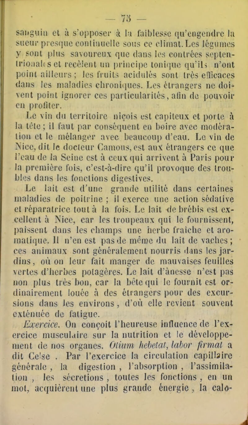 sanguin cl à s'opposeï- à \n faiblesse qu'ongondrc lu sueur pics(]uc conliiuiellc sous ce climat.Les léguuies y sont plus savoureux que dans les contrées septen- Irioaahset recèlent un jjrincipe loni(iue qu'ils n'ont point ailleurs ; les fruits acidulés sont très ellicaces tians les maladies chroni(iUcs. Les étrangers ne doi- vent point ignorer ces particularités, afin de pouvoir Cil profiler. Le vin du territoire niçois t-st capiteux et porte à la tête; il faut par consé(iuent en boire avec modéra- lion et le mélanger avec beaucoup d'eau. Le vin de Nice, dit le docleur Camous, est aux étrangers ce que l'eau de la Seine est à ccuxfpii arrivent à Paris pour la première fois, c'est-à-dire qu'il provoque des trou- bles dans les fonctions digcstives. Le lait est d'une grande utilité dans certaines maladies de poitrine ; il exerce une action sédative cl réparatrice tout à la fois. Le lait de brébis est ex- cellent à Nice, car les troupeaux qui le fournissent, paissent dans les cbamps une herbe fraîche et aro- matique. Jl n'en est pas de même du lait de vaches; ces animaux sont généralement nourris dans les jar- dins, où on leur fait manger de mauvaises feuilles vertes d'herbes potagères. Le lait d'ànesse n'est pas non plus très bon, car la bêteciui le fournit est or- dinairement louée à des étrangers pour des excur- sions dans les environs, d'où elle revient souvent exténuée de fatigue. Exercice. On conçoit l'heureuse influence de l'ex- ercice musculaire sur la nutrition et le développe- ment de nos organes. Oliam liebetat, labor firmal a dit Ce^sc . Par l'exercice la circulation capillaire générale , la digestion , l'absorption , l'assimila- tion , les sécrétions , toutes les fonctions , en un mol, acquièrenl une plus grande énergie , la calo-