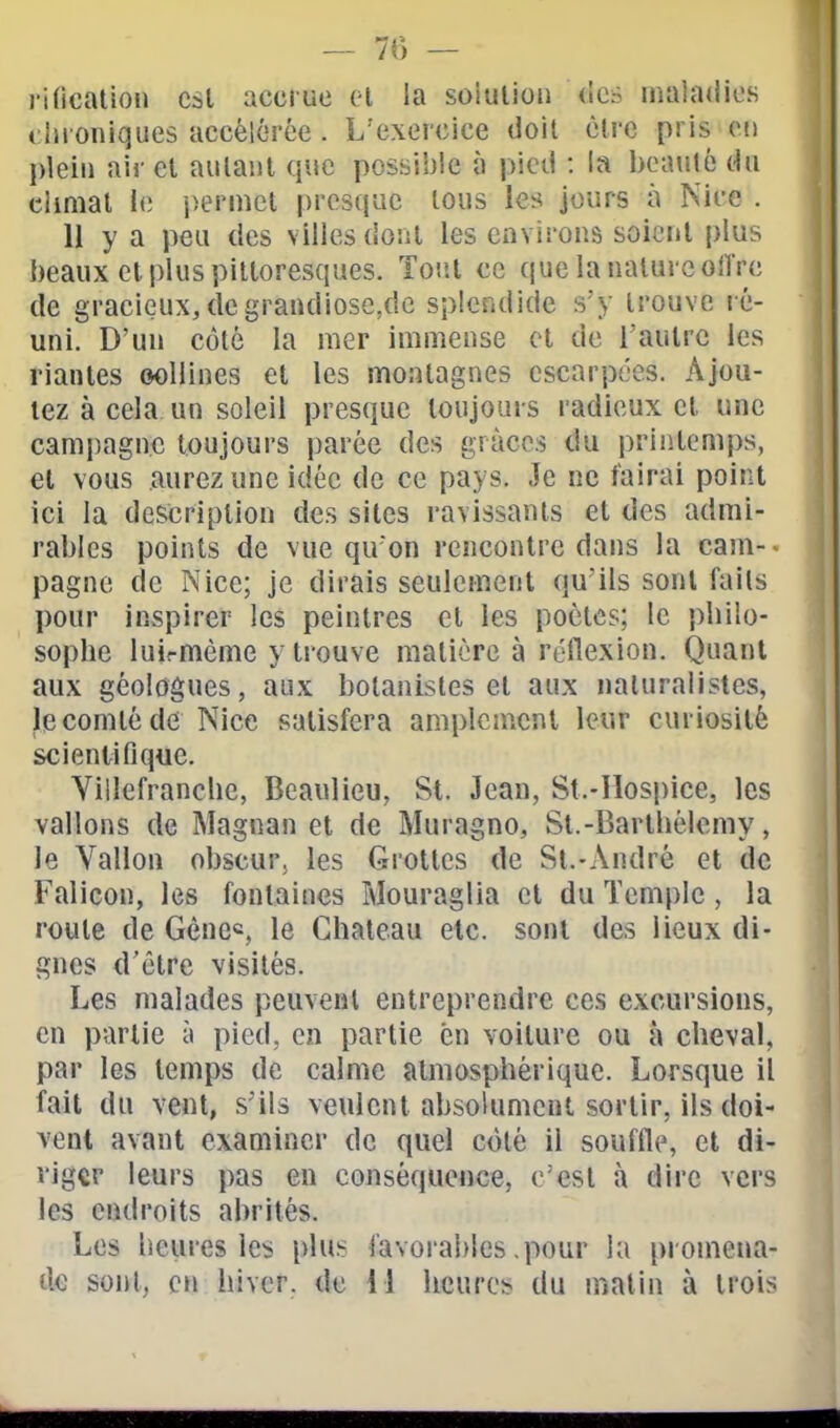 rification csl accrue el la solution des malaHios chroniques accélérée . L'exercice doit être pris on plein air el autant que possible à pied : la beauté du climat le permet presque tous les jours à Nice . U y a peu des villes dont les environs soient plus beaux el plus pittoresques. Tout ce que la nature oUVe de gracieux, degrandiose^dc splendide s'y trouve ré- uni. D'un côté la mer immense el de l'aulrc les riantes oollines et les montagnes escarpées. Ajou- tez à cela un soleil presque toujours radieux cl une campagne toujours parée des grâces du priiilemps, et vous aurez une idée de ce pays. Je ne tairai point ici la description des sites ravissants et des admi- rables points de vue qu'on rencontre dans la cam-> pagne de Nice; je dirais seulement qu'ils sont faits pour inspirer les peintres cl les poètes; le philo- sophe luirmème y trouve matière à réflexion. Quant aux géologues, aux botanistes et aux naturalistes, le comté de Nice satisfera amplement leur curiosité scientifique. Villefranche, Beaulieu, St. Jean, St.-Ilospice, les vallons de Magnan el de Muragno, St.-Barthélémy, le Vallon obscur; les Grottes de St.-André et de Falicon, les fontaines Mouraglia cl du Temple, la roule de Gènes le Château etc. sont des lieux di- gnes d'être visités. Les malades peuvent entreprendre ces excursions, en partie à pied, en partie en voiture ou à cheval, par les temps de calme atmosphérique. Lorsque il fait du vent, s'ils veulent absolumeui sortir, ils doi- vent avant examiner de quel côté il souffle, et di- riger leurs pas en conséquence, c'est à dire vers les endroits abrités. Les heures les plus favorables .pour la promena- de sont, en hiver, de 11 heures du malin à trois