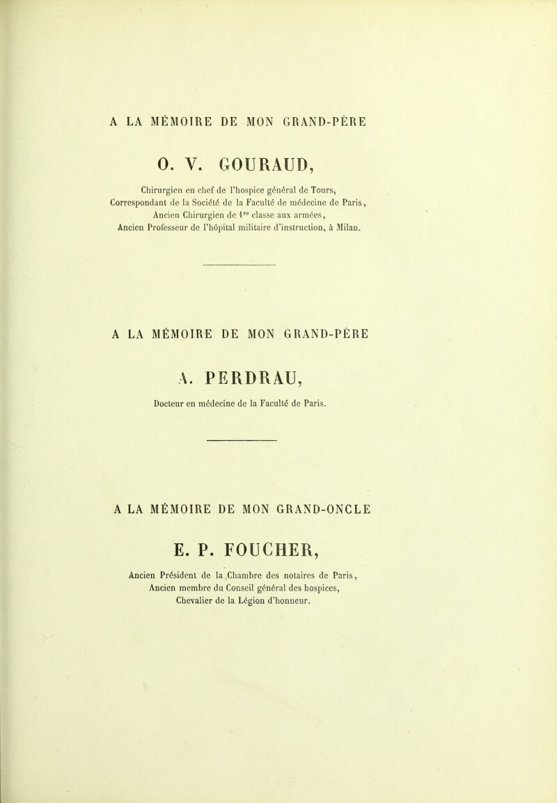 A LA MÉMOIRE DE MON GRAND-PÈRE 0. V. GOURAUD, Chirurgien en chef de l'hospice général de Tours, Correspondant de la Société de la Faculté de médecine de Paris, Ancien Chirurgien de 1'^ classe aux armées, Ancien Professeur de l'hôpital militaire d'instruction, à Milan. A LA MÉMOIRE DE MON GRAND-PÈRE A. PERDRAU, Docteur en médecine de la Faculté de Paris. A LA MÉMOIRE DE MON GRAND-ONCLE E. P. FOUCHER, Ancien Président de la .Chambre des notaires de Paris, Ancien membre du Conseil général des hospices, Chevalier de la Légion d'honneur.