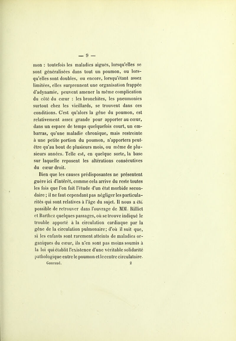 mon : toutefois les maladies aiguës, lorsqu'elles se sont généralisées dans tout un poumon, ou lors- qu'elles sont doubles, ou encore, lorsqu'étant assez limitées, elles surprennent une organisation frappée d'adynamie, peuvent amener la même complication du côté du cœur : les bronchites, les pneumonies surtout chez les vieillards, se trouvent dans ces conditions. C'est qu'alors la gêne du poumon, est relativement assez grande pour apporter au cœur, dans un espace de temps quelquefois court, un em- barras, qu'une maladie chronique, mais restreinte aune petite portion du poumon, n'apportera peut- être qu'au bout de plusieurs mois, ou même de plu- sieurs années. Telle est, en quelque sorte, la base sur laquelle reposent les altérations consécutives du cœur droit. Bien que les causes prédisposantes ne présentent guère ici d'intérêt, comme cela arrive du reste toutes les fois que l'on fait l'étude d'un état morbide secon- daire ; il ne faut cependant pas négliger les particula- rités qui sont relatives à l'âge du sujet. Il nous a été possible de retrouver dans l'ouvrage de MM. Rilliet et Barthez quelques passages, où se trouve indiqué le trouble apporté à la circulation cardiaque par la gêne de la circulation pulmonaire; d'où il suit que, si les enfants sont rarement atteints de maladies or- ganiques du cœur, ils n'en sont pas moins soumis à la loi qui établit l'existence d'une véritable solidarité pathologique entre le poumon et lecentre circulatoire.