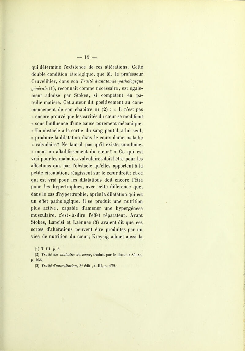 qui détermine l'existence de ces altérations. Cette double condition éliologique, que M. le professeur Cruveilhier, dans son Traité d'anatomie pathologique générale (1), reconnaît conarae nécessaire, est égale- ment admise par Stokes, si compétent en pa- reille matière. Cet auteur dit positivement au com- mencement de son chapitre m (2) : « Il n'est pas K encore prouvé que les cavités du cœur se modifient « sous l'influence d'une cause purement mécanique. « Un obstacle à la sortie du sang peut-il, à lui seul, « produire la dilatation dans le cours d'une mialadie « valvulaire? Ne faut-il pas qu'il existe simullané- « ment un affaiblissement du cœur? ^) Ce qui est vrai pour les maladies valvulaires doit l'être pour les affections qui, par l'obstacle qu'elles apportent à la petite circulation, réagissent sur le cœur droit; et ce qui est vrai pour les dilatations doit encore l'être pour les hypertrophies, avec cette différence que, dans le cas d'hypertrophie, après la dilatation qui est un effet pathologique, il se produit une nutrition plus active, capable d'amener une hypergénèse musculaire, c'est-à-dire l'effet réparateur. Avant Stokes, Lancisi et Laënnec (3) avaient dit que ces sortes d'altérations peuvent être produites par un vice de nutrition du cœur; Kreysig admet aussi la (1) T. III, p. 8. (2) Traité des maladies du cœur, traduit par le docteur Sénac, p. 256. (3) Traité d'auscultation, 3« édit., t. III, p. 172.