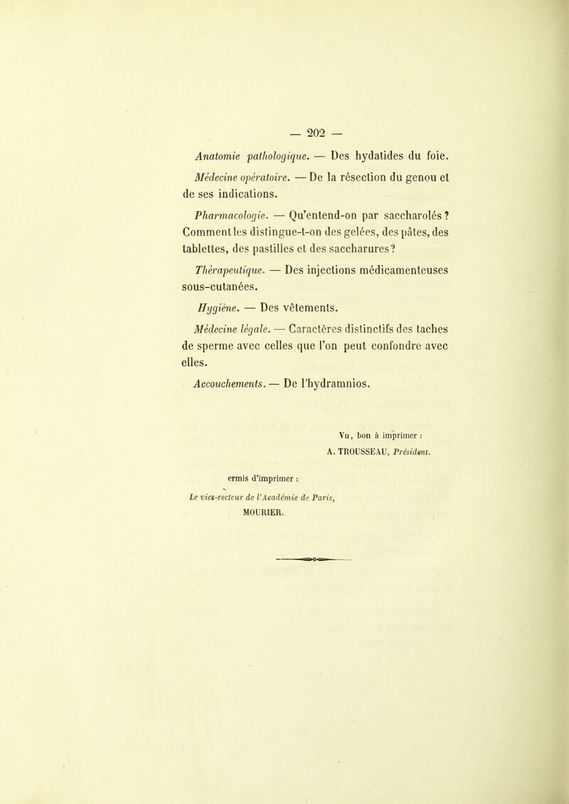 Anaiomie pathologique. — Des hydalides du foie. Médecine opératoire. — De la résection du genou et de ses indications. Pharmacologie. — Qu'entend-on par saccharolés? Comment les distingue-t-on des gelées, des pâtes, des tablettes, des pastilles et des saccharures? Thérapeutique. — Des injections médicamenteuses sous-cutanées. Hygiène. — Des vêtements. Médecine légale. — Caractères distinctifs des taches de sperme avec celles que l'on peut confondre avec elles. Accouchements.— De l'hydramnios. Vu, bon à imprimer : A. TROUSSEAU, Présidant. ermis d'imprimer : Le vice-rectcur de l'Académie de Paris, MOURIER.