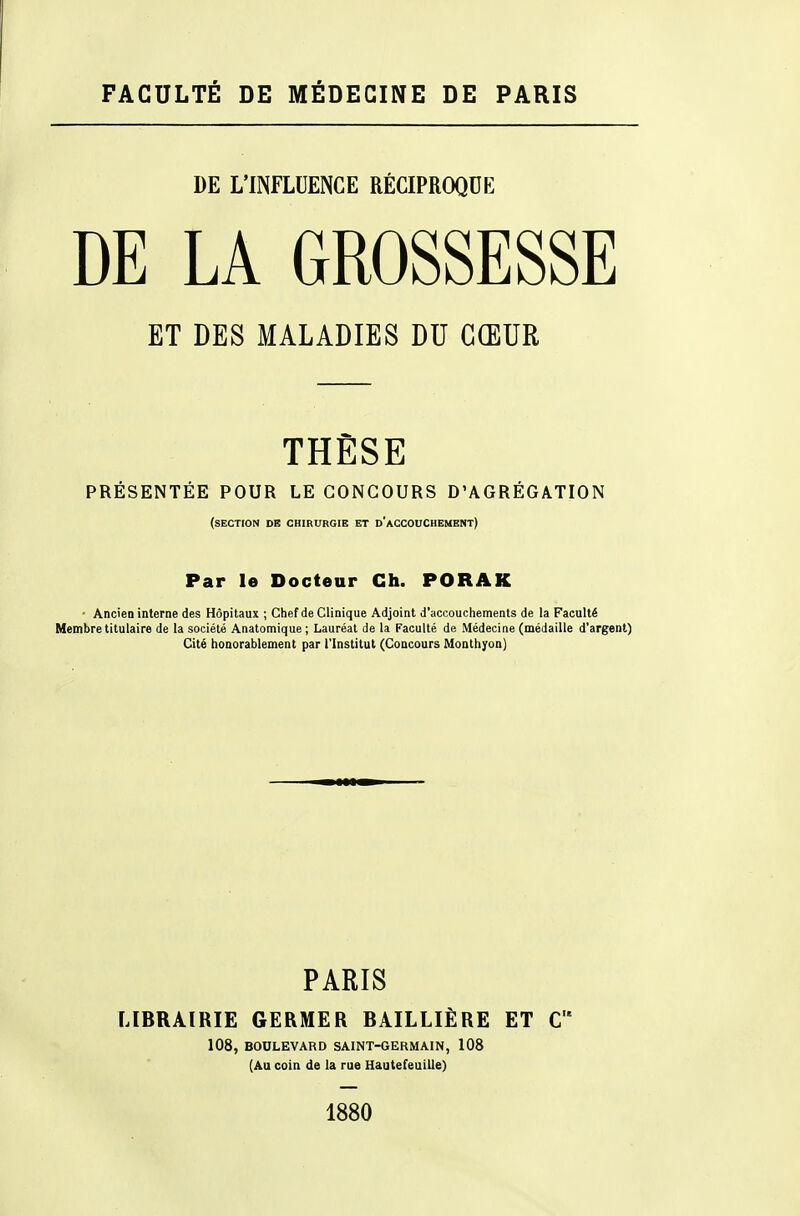 FACULTÉ DE MÉDECINE DE PARIS DE L'INFLUENCE RÉCIPROQUE DE LA GROSSESSE ET DES MALADIES DU CŒUR THÈSE PRESENTEE POUR LE CONCOURS D'AGREGATION (section de chirurgie et d'accouchement) Par le Docteur Ch. PORAK • Ancien interne des Hôpitaux ; Chef de Clinique Adjoint d'accouchements de la Faculté Membre titulaire de la société Anatomique ; Lauréat de la Faculté de Médecine (médaille d'argent) Cité honorablement par l'Institut (Concours Monthyon) PARIS LIBRAIRIE GERMER BAILLIÈRE ET C 108, BOULEVARD SAINT-GERMAIN, 108 (Au coin de la rue Hautefeuille) 1880