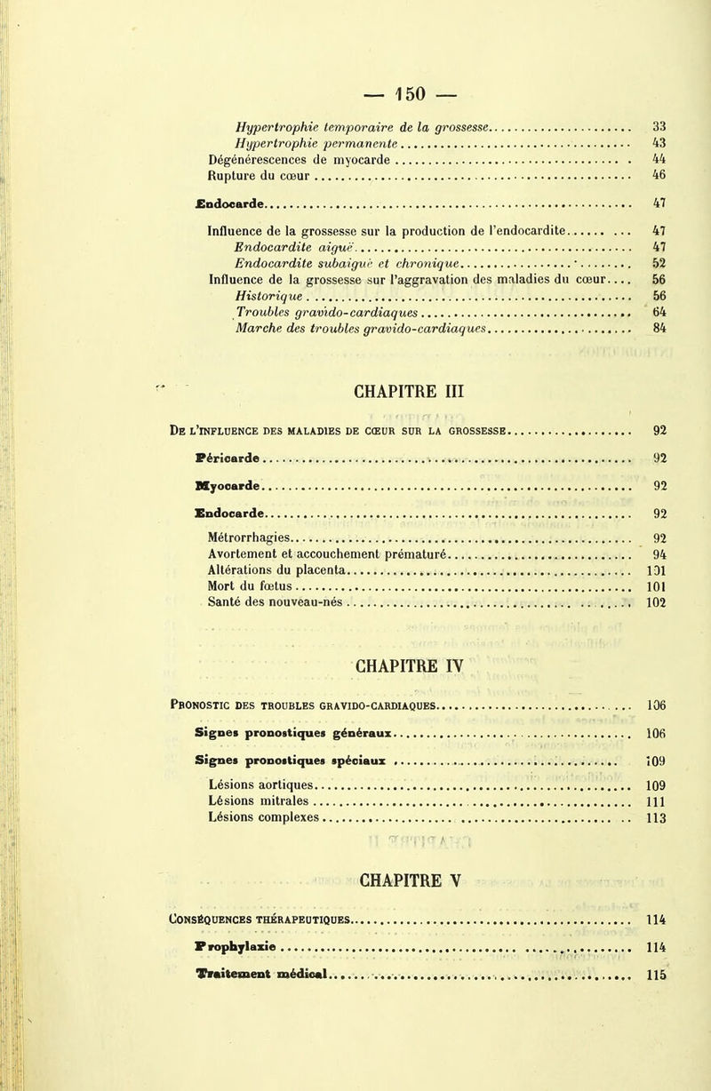 Hypertrophie temporaire de la grossesse 33 Hypertrophie permanente 43 Dégénérescences de myocarde 44 Rupture du cœur 46 £ndoearde 47 Influence de la grossesse sur la production de l'endocardite 47 Endocardite aiguë 47 Endocardite subaigur et chronique  52 Influence de la grossesse sur l'aggravation des maladies du cœur 56 Historique 56 Troubles gravido-cardiaques 64 Marche des troubles gravido-cardiaques 84 CHAPITRE III De l'influence des maladies de cœur sur la grossesse 93 Péricarde i 92 Myocarde 92 Endocarde 92 Métrorrhagies 92 Avortement et accouchement prématuré 94 Altérations du placenta IDl Mort du fœtus 101 Santé des nouveau-nés 102 CHAPITRE IV Pronostic des troubles gravido-cardiaques 106 Signes pronostiques généraux 106 Signes pronostiques spéciaux î09 Lésions aortiques 109 Lésions mitrales 111 Lésions complexes 113 CHAPITRE V Conséquences thérapeutiques 114 P roph jlaxie ^ 114 Traitement médical ,^'1^1^^, 115
