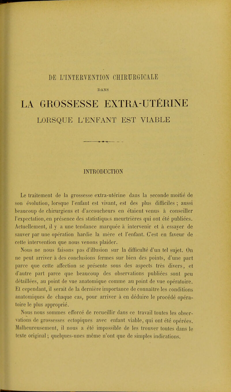 DANS LA GROSSESSE EXTRA-UTÉRINE LORSQUE L'ENFANT EST VIABLE INTRODUCTION Le Irailemenl de la grossesse extra-utérine dans la seconde moitié de son évolution, lorsque l'enfant est vivant, est des plus difficiles ; aussi beaucoup de chirurgiens et d'accoucheurs en étaient venus à conseiller rexpeclalion,en présence des statistiques meurtrières qui ont été publiées. Actuellement, il y a une tendance marquée à intervenir et à essayer de sauver par une opération hardie la mère et l'enfant. C'est en faveur de cette intervention que nous venons plaider. Nous ne nous faisons pas d'illusion sur la difficulté d'un tel sujet. On ne peut arriver à des conclusions fermes sur bien des points, d'une part parce que cette affection se présente sous des aspects très divers, et d'autre part parce que beaucoup des observations publiées sont peu détaillées, au point de vue anatomique comme au point de vue opératoire. Et cependant, il serait de la dernière importance de connaître les conditions anafomiqucs de chaque cas, pour arriver à en déduire le procédé opéra- toire le plus approprié. Nous nous sommes efforcé de recueillir dans ce travail toutes les obser- vations de grossesses ectopiques avec enfant viable, qui ont été opérées. Malheureusement, il nous a été impossible de les trouver joules dans le texte original ; quelques-unes môme n'ont que de simples indications.