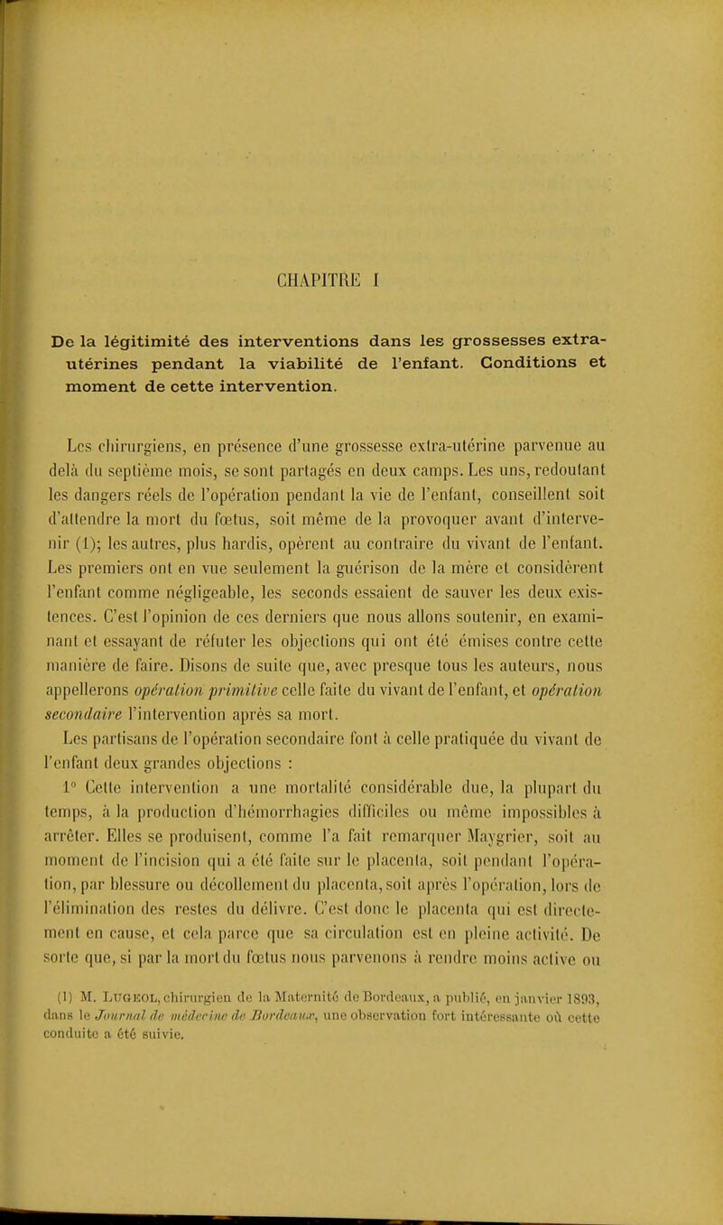 CHAPITRE I De la légitimité des interventions dans les grossesses extra- utérines pendant la viabilité de l'enfant. Conditions et moment de cette intervention. Les chirurgiens, en présence d'une grossesse exlra-ulérine parvenue au delà du seplième mois, se sont partagés en deux camps. Les uns, redoutant les dangers réels de l'opération pendant la vie de l'enfant, conseillent soit d'attendre la mort du fœtus, soit même de la provoquer avant d'interve- nir (1); les autres, plus hardis, opèrent au contraire du vivant de l'enfant. Les premiers ont en vue seulement la guérison de la mère et considèi'ent Tenfant comme négligeable, les seconds essaient de sauver les deux exis- tences. C'est l'opinion de ces derniers que nous allons soutenir, en exami- nant et essayant de réfuter les objections qui ont été émises contre cette manière de faire. Disons de suite que, avec presque tous les auteurs, nous appellerons opération primitive celle faite du vivant de l'enfant, et opération secondaire l'intervention après sa mort. Les partisans de l'opération secondaire font à celle pratiquée du vivant de l'enfant deux grandes objections : 1 Cette intervention a une mortalité considérable due, la plupart du temps, à la production d'hémorrhagies difficiles ou même impossibles à arrêter. Elles se produisent, comme l'a fait remarquer Maygrier, soit an moment de l'incision qui a été faite sur le placenta, soit pendant l'opéra- tion, par blessure ou décollement du placenta, soit après l'opération, lors de l'élimination des restes du délivre. C'est donc le placenta qui est directe- ment en cause, et cela parce que sa circulation est en pleine activité. De sorte que, si par la mort du fœtus nous parvenons à rendre moins active ou (1) M. LuGEOL, chirurgien de la Maternitô de Bordeaux, a publié, en janvior 1893, dans le Journal âi; médecine (le Burdcau.v, une observation fort intéressante où cette conduite a été suivie.