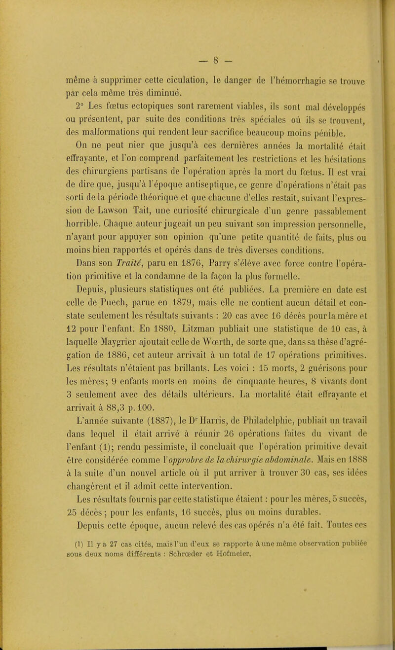 même à supprimer cette ciculalion, le danger de l'hémorrhagic se trouve par cela môme très diminué. 2° Les fœtus ectopiques sont rarement viables, ils sont mal développés ou présentent, par suite des conditions très spéciales où ils se trouvent, des malformations qui rendent leur sacrifice beaucoup moins pénible. On ne peut nier que jusqu'à ces dernières années la mortalité était effrayante, et l'on comprend parfaitement les restrictions et les hésitations des chirurgiens partisans de l'opération après la mort du fœtus. Il est vrai de dire que, jusqu'à l'époque antiseptique, ce genre d'opérations n'était pas sorti de la période théorique et que chacune d'elles restait, suivant l'expres- sion de Lawson Tait, une curiosité chirurgicale d'un genre passablement horrible. Chaque auteur jugeait un peu suivant son impression personnelle, n'ayant pour appuyer son opinion qu'une petite quantité de faits, plus ou moins bien rapportés et opérés dans de très diverses conditions. Dans son Traité, paru en 1876, Parry s'élève avec force contre l'opéra- tion primitive et la condamne de la façon la plus formelle. Depuis, plusieurs statistiques ont été publiées. La première en date est celle de Puech, parue en 1879, mais elle ne contient aucun détail et con- state seulement les résultats suivants : 20 cas avec 16 décès pourlamèreet 12 pour l'enfant. En 1880, Litzman publiait une statistique de 10 cas, à laquelle Maygrier ajoutait celle de Wœrth, de sorte que, dans sa thèse d'agré- gation de 1886, cet auteur arrivait à un total de 17 opérations primitives. Les résultats n'étaient pas brillants. Les voici : 15 morts, 2 guérisons pour les mères; 9 enfants morts en moins de cinquante heures, 8 vivants dont 3 seulement avec des détails ultérieurs. La mortalité était effrayante et arrivait à 88,3 p. 100. L'année suivante (1887), le D'Harris, de Philadelphie, publiait un travail dans lequel il était arrivé à réunir 26 opérations faites du vivant de l'enfant (1); rendu pessimiste, il concluait que l'opération primitive devait être considérée comme Y opprobre de la chirurgie abdominale. Mais en 1888 à la suite d'un nouvel article où il put arriver à trouver 30 cas, ses idées changèrent et il admit cette intervention. Les résultats fournis par celte statistique étaient : pour les mères, 5 succès, 25 décès ; pour les enfants, 16 succès, plus ou moins durables. Depuis cette époque, aucun relevé des cas opérés n'a été fait. Toutes ces (I) II ya 27 cas cités, mais l'un d'eux se rapporte à une même oliservation publiée BOUB deux noms différents : Schrœder et Hofmeier,