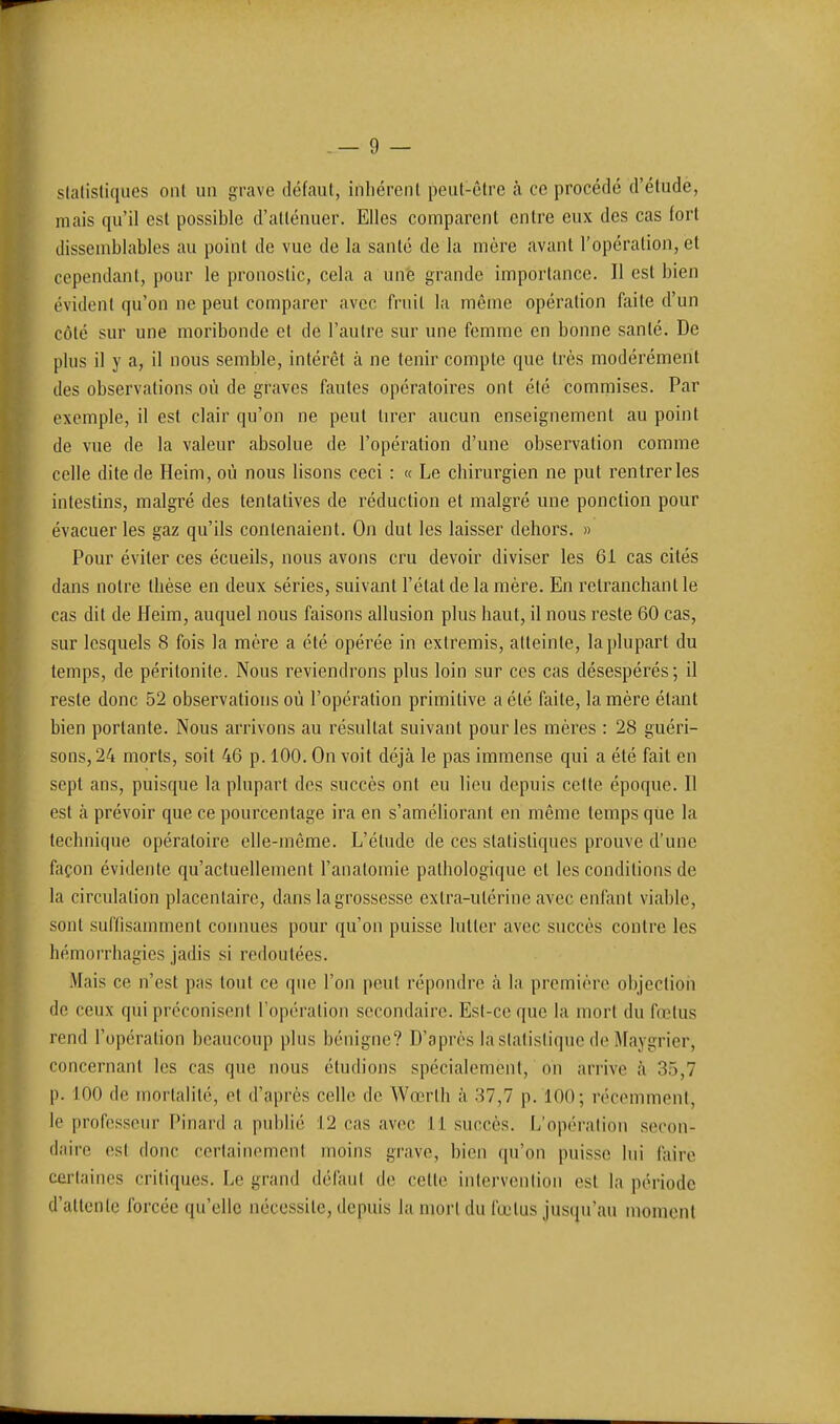 statistiques ont un grave défaut, inliérent peut-être cà ce procédé d'éludé, mais qu'il est possible d'atténuer. Elles comparent entre eux des cas fort dissemblables au point de vue de la santé de la mère avant l'opération, et cependant, pour le pronostic, cela a un'e grande importance. Il est bien évident qu'on ne peut comparer avec fruit la même opération faite d'un côté sur une moribonde et de l'autre sur une femme en bonne santé. De plus il y a, il nous semble, intérêt à ne tenir compte que très modérément des observations où de graves fautes opératoires ont été commises. Par exemple, il est clair qu'on ne peut tirer aucun enseignement au point de vue de la valeur absolue de l'opération d'une observation comme celle dite de Heim, où nous lisons ceci : « Le chirurgien ne put rentrer les intestins, malgré des tentatives de réduction et malgré une ponction pour évacuer les gaz qu'ils contenaient. On dut les laisser dehors. » Pour éviter ces écueils, nous avons cru devoir diviser les 61 cas cités dans noire thèse en deux séries, suivant l'étal de la mère. En retranchant le cas dit de Heim, auquel nous faisons allusion plus haut, il nous reste 60 cas, sur lesquels 8 fois la mère a été opérée in extremis, atteinte, la plupart du temps, de péritonite. Nous reviendrons plus loin sur ces cas désespérés; il reste donc 52 observations où l'opération primitive a été faite, la mère étant bien portante. Nous arrivons au résultat suivant pour les mères : 28 guéri- sons, 24 morts, soit 46 p. 100. On voit déjà le pas immense qui a été fait en sepl ans, puisque la plupart des succès ont eu lieu depuis celle époque. Il est à prévoir que ce pourcentage ira en s'améhoranl en même temps que la technique opératoire elle-même. L'élude de ces statistiques prouve d'une façon évidente qu'actuellement l'analomie pathologique et les conditions de la circulation placentaire, dans la grossesse exlra-ulérine avec enfant viable, sont suffisamment connues pour qu'on puisse lutter avec succès contre les hémorrhagies jadis si redoutées. Mais ce n'est pas tout ce que l'on peut répondre à la première objection de ceux qui préconisent l'opération secondaire. Est-ce que la mort du ftotus rend l'opération beaucoup plus bénigne? D'après la statistique de Maygrier, concernant les cas que nous éludions spécialement, on arrive à 35,7 p. 100 de inortalilé, et d'après celle de Wœrlh à 37,7 p. 100; récemment, le professeur Pinard a publié 12 cas avec 11 succès. L'opération secon- daire (îst donc certainement moins grave, bien cpi'on puisse lui faire certaines critiques. Le grand défaut de celle intervention esl la période d'attente forcée qu'elle nécessite, depuis la mort du fœlus jus(iu'au momenl