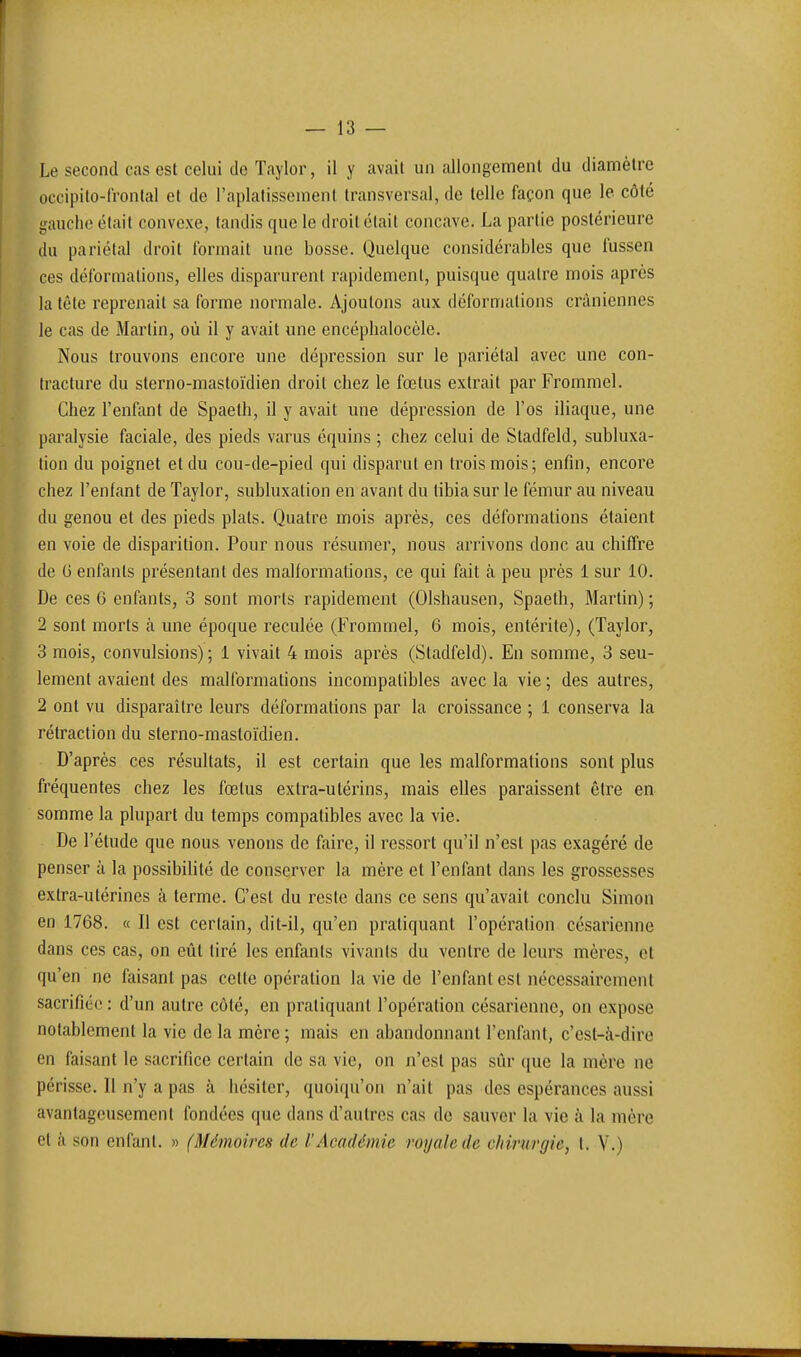 — 13 — Le second cas est celui de Taylor, il y avait un allongenr)ent du diamètre occipilo-lrontal et de l'aplatissement transversal, de telle façon que le côté gauche était convexe, tandis que le droit était concave. La partie postérieure du pariétal droit formait une bosse. Quelque considérables que fussen ces déformations, elles disparurent rapidement, puisque quatre mois après la tête reprenait sa forme normale. Ajoutons aux déformations crâniennes le cas de Martin, où il y avait une encéphalocèle. Nous trouvons encore une dépression sur le pariétal avec une con- tracture du sterno-mastoïdien droit chez le fœtus extrait par Frommel. Chez l'enfant de Spaeth, il y avait une dépression de l'os iliaque, une paralysie faciale, des pieds varus équins ; chez celui de Stadfeld, subluxa- lion du poignet et du cou-de-pied qui disparut en trois mois; enfin, encore chez l'enfant de Taylor, subluxation en avant du tibia sur le fémur au niveau du genou et des pieds plats. Quatre mois après, ces déformations étaient en voie de disparition. Pour nous résumer, nous arrivons donc au chiffre de G enfants présentant des malformations, ce qui fait à peu près 1 sur 10. De ces 6 enfants, 3 sont morts rapidement (Olshausen, Spaeth, Martin); 2 sont morts à une époque reculée (Frommel, 6 mois, entérite), (Taylor, 3 mois, convulsions); 1 vivait 4 mois après (Stadfeld). En somme, 3 seu- lement avaient des malformations incompatibles avec la vie ; des autres, 2 ont vu disparaître leurs déformations par la croissance ; 1 conserva la rétraction du sterno-mastoïdien. D'après ces résultats, il est certain que les malformations sont plus fréquentes chez les fœtus extra-utérins, mais elles paraissent être en somme la plupart du temps compatibles avec la vie. De l'étude que nous venons de faire, il ressort qu'il n'est pas exagéré de penser à la possibilité de conserver la mère et l'enfant dans les grossesses extra-utérines à terme. C'est du reste dans ce sens qu'avait conclu Simon en 1768. « Il est certain, dit-il, qu'en pratiquant l'opération césarienne dans ces cas, on eût tiré les enfants vivants du ventre de leurs mères, et qu'en ne faisant pas cette opération la vie de l'enfant est nécessairement sacrifiée : d'un autre côté, en pratiquant l'opération césarienne, on expose notablement la vie de la mère ; mais en abandonnant l'enfiuit, c'est-à-dire en faisant le sacrifice certain de sa vie, on n'est pas sûr que la mère ne périsse. Il n'y a pas à iiésiter, quoiqu'on n'ait pas des espérances aussi avantageusement fondées que dans d'autres cas de sauver la vie à la mère