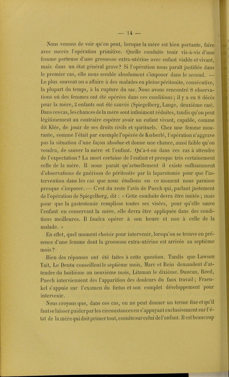 Nous venons de voir qu'on peut, lorsque la mère esl bien porlanle, faire avec succès l'opéralion primilive. Quelle conduite tenir vis-à-vis d'une femme porteuse d'une grossesse extra-utérine avec enfant viable et vivant, mais dans un état général grave? Si l'opération nous paraît justifiée dans le premier cas, elle nous semble absolument s'imposer dans le second. — Le plus souvent on a affaire à des malades en pleine péritonite, consécutive, la plupart du temps, à la rupture du sac. Nous avons rencontré 8 observa- lions où des femmes ont été opérées dans ces conditions; il y a eu 8 décès pour la mère, 2 enfants ont été sauvés (Spiegelberg, Lange, deuxième cas). Dans ces cas, les chances de la mère sont infiniment réduites, tandis qu'on peut légitimement au contraire espérer avoir un enfant vivant, capable, comme dit Klée, de jouir de ses droits civils et spirituels. Chez une femme mou- rante, comme l'était par exemple l'opérée de Kœberlé, l'opération n'aggrave pas la situation d'une façon absolue et donne une chance, aussi faible qu'on voudra, de sauver la mère et l'enfant. Qu'a-t-on dans ces cas à attendre de l'expectation? La mort certaine de l'enfant et presque très certainement celle de la mère. Il nous parait qu'actuellement il existe suffisamment d'observations de guérison de péritonite par la laparotomie pour que l'in- tervention dans les cas que nous éludions en ce moment nous paraisse presque s'imposer. — C'est du reste l'avis de Puech qui, parlant justement de l'opération de Spiegelberg, dit : « Cette conduite devra être imitée ; mais pour que la gaslrotomie remplisse toutes ses visées, pour qu'elle sauve l'enfant en conservant la mère, elle devra être apphquée dans des condi- tions meilleures. Il faudra opérer à son heure et non à celle de la malade. » En elïet, quel moment choisir pour intervenir, lorsqu'on se trouve en pré- sence d'une femme dont la grossesse extra-utérine est arrivée au septième mois? Bien des réponses ont été faites à cette question. Tandis que Lawson Tait, Le Dentu conseillent le septième mois, Marc et Rein demandent d'at- tendre du huitième au neuvième mois, Lilzman le dixième. Duncan, Rccd, Puech interviennent dès l'apparition des douleurs du faux travail ; Fraen- kel s'appuie sur l'examen du fœtus et son complet développement pour intervenir. Nous croyons que, dans ces cas, on ne peut donner un terme fixe et qu'il faut se laisser guider par les circonstances en s'appuyant exclusivement sur l'é-