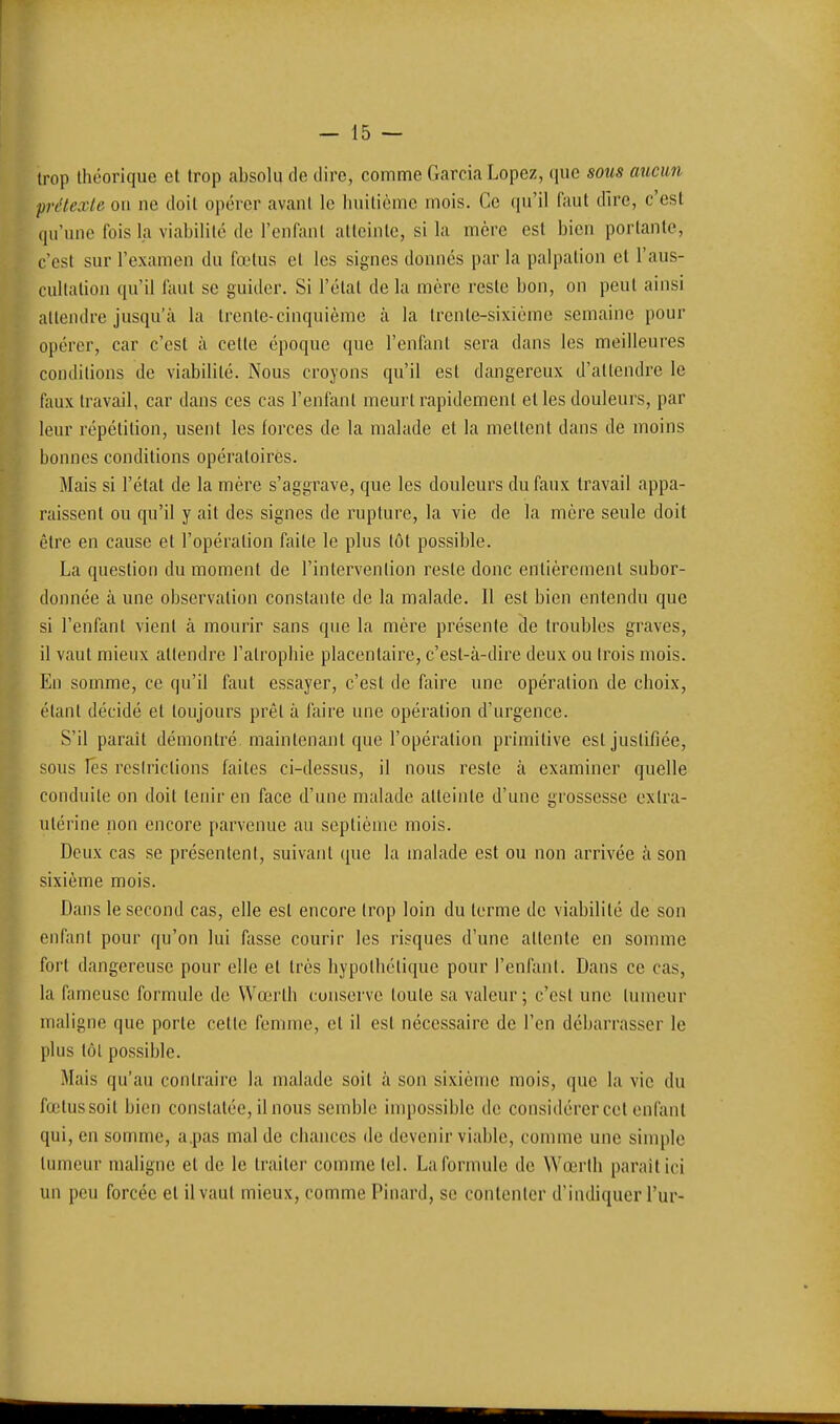 trop théorique et trop absolu de dire, comme Garcia Lopez, que sous aucun pn'texte on ne doit opérer avant le huitième mois. Ce qu'il faut dire, c'est qu'une fois la viabilité de l'enfant atteinte, si la mère est bien portante, c'est sur l'examen du fœtus et les signes donnés par la palpation et l'aus- cultation qu'il faut se guider. Si l'état de la mère reste bon, on peut ainsi attendre jusqu'à la trente-cinquième à la trente-sixième semaine pour opérer, car c'est à celle époque que l'enfant sera dans les meilleures conditions de viabilité. Nous croyons qu'il est dangereux d'attendre le faux travail, car dans ces cas l'enfant meurt rapidement et les douleurs, par leur répétition, usent les forces de la malade et la mettent dans de moins bonnes conditions opératoires. Mais si l'état de la mère s'aggrave, que les douleurs du faux travail appa- raissent ou qu'il y ail des signes de rupture, la vie de la mère seule doit être en cause et l'opération faile le plus tôt possible. La question du moment de l'intervention reste donc entièrement subor- donnée à une observation constante de la malade. Il est bien entendu que si l'enfant vient à mourir sans que la mère présente de troubles graves, il vaut mienx attendre l'atrophie placentaire, c'est-à-dire deux ou trois mois. En somme, ce qu'il faut essayer, c'est de faire une opération de choix, étant décidé et toujours prêt à faire une opération d'urgence. S'il parait démontré maintenant que l'opération primitive est justifiée, sous les restrictions faites ci-dessus, il nous reste à examiner quelle conduite on doit tenir en face d'une malade atteinte d'une grossesse extra- utérine non encore parvenue au septième mois. Deux cas se présentent, suivant que la malade est ou non arrivée à son sixième mois. Dans le second cas, elle est encore trop loin du terme de viabilité de son enfant pour qu'on lui fasse courir les risques d'une attente en somme fort dangereuse pour elle et très hypothétique pour l'enfant. Dans ce cas, la fameuse formule de Wœrth conserve toute sa valeur ; c'est une tumeur maligne que porte cette femme, et il est nécessaire de l'en débarrasser le plus tôt possible. Mais qu'au contraire la malade soit à son sixième mois, que la vie du fœtus soit bien constatée, il nous semble impossible de considérer cet enfant qui, en somme, a.pas mal de chances de devenir viable, comme une simple tumeur maligne et de le traiter comme tel. La formule de Wœrlh parait ici un peu forcée et il vaut mieux, comme Pinard, se contenter d'indiquer l'ur-