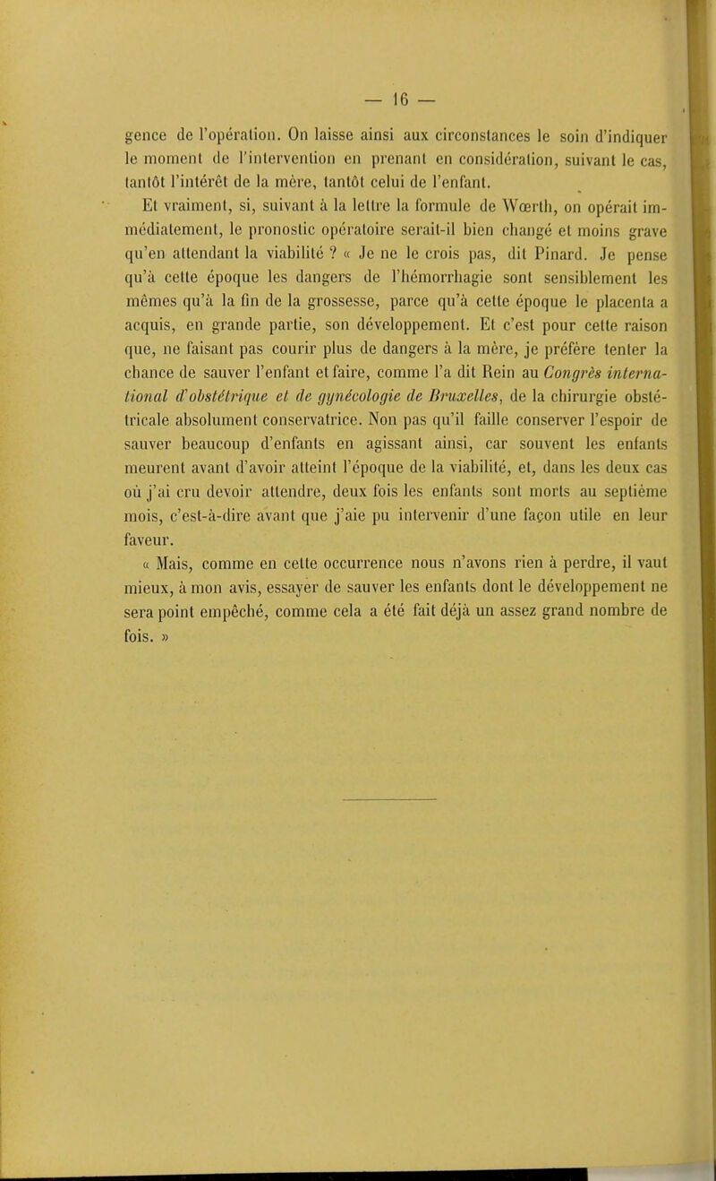 gence de l'opéralion. On laisse ainsi aux circonstances le soin d'indiquer le momenl de l'inlervenlion en prenant en considération, suivant le cas, tantôt l'intérêt de la mère, tantôt celui de l'enfant. Et vraiment, si, suivant à la lettre la formule de Wœrth, on opérait im- médiatement, le pronostic opératoire serail-il bien changé et moins grave qu'en attendant la viabilité ? « Je ne le crois pas, dit Pinard. Je pense qu'à cette époque les dangers de l'hémorrliagie sont sensiblement les mêmes qu'à la fin de la grossesse, parce qu'à celle époque le placenta a acquis, en grande partie, son développement. El c'est pour cette raison que, ne faisant pas courir plus de dangers à la mère, je préfère tenter la chance de sauver l'enfant et faire, comme l'a dit Rein au Congrès interna- tional (Tobstétrique et de gynécologie de Bruxelles, de la chirurgie obsté- tricale absolument conservatrice. Non pas qu'il faille conserver l'espoir de sauver beaucoup d'enfants en agissant ainsi, car souvent les enfants meurent avant d'avoir atteint l'époque de la viabilité, et, dans les deux cas où j'ai cru devoir attendre, deux fois les enfants sont morts au septième mois, c'est-à-dire avant que j'aie pu intervenir d'une façon utile en leur faveur. « Mais, comme en celle occurrence nous n'avons rien à perdre, il vaut mieux, à mon avis, essayer de sauver les enfants dont le développement ne sera point empêché, comme cela a été fait déjà un assez grand nombre de fois. »