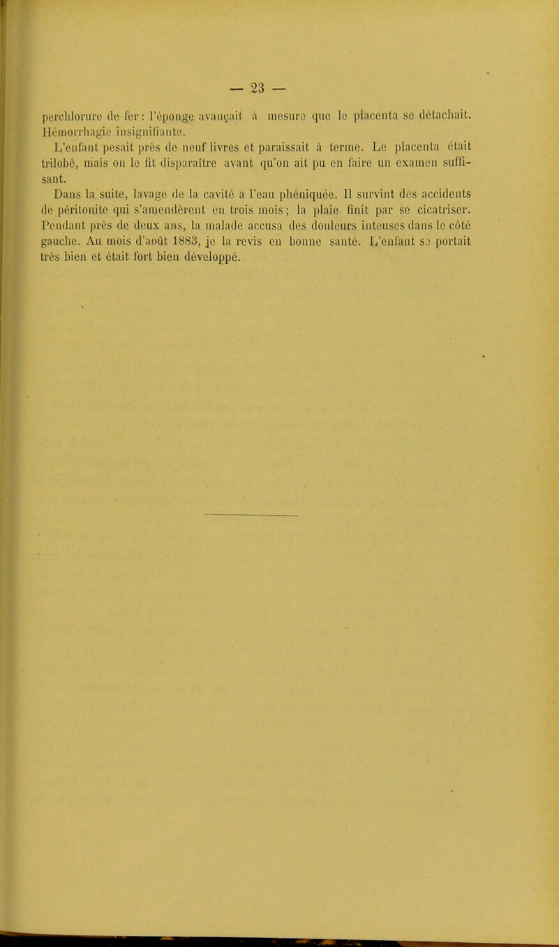 percliloriire do fer: l'éponge avançait à mosurc qnc le placenta se détachait. Hi'niorrlia^ic insignilianto. L'onl'aiU pesait près (le neuf livres et paraissait à ternie. Le placenta était trilobé, mais on le lit disparaître avant qu'on ait pu en faire un examen suffi- sant. Dans la suite, lavage de la cavité à l'eau phéniquée. Il survint des accidents de péritonite qui s'aïuendèrent en trois mois; la plaie finit par se cicatriser. Pendant près de doux ans, la malade accusa des douleurs intenses dans le côté gauche. Au mois d'août 1883, je la revis en bonne santé. L'enfant S3 portait très bien et était fort bien développé.