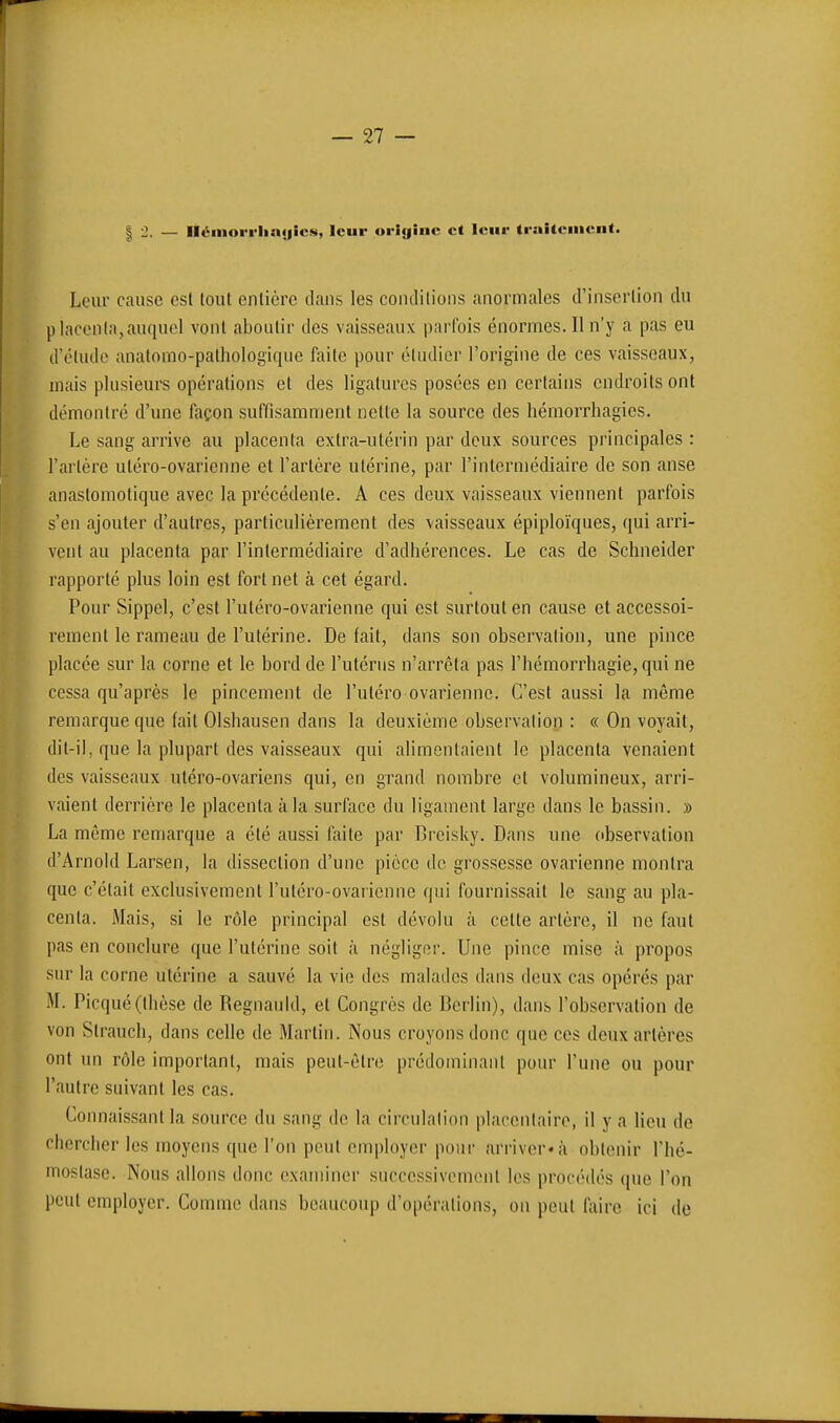 12- - Itéinorrliixjics, leur origine et leur tr:ii(eiiient. Leur cause est tout entière clans les contlilions anormales d'insertion du placonifi,auquel vont aboutir des vaisseaux parfois énormes. Il n'y a pas eu d'étude anatomo-palhologique faite pour étudier l'origine de ces vaisseaux, mais plusieurs opérations et des ligatures posées en certains endroits ont démontré d'une façon suffisamment nette la source des hémorrhagies. Le sang arrive au placenta extra-utérin par deux sources principales : l'artère utéro-ovarienne et l'artère utérine, par l'intermédiaire de son anse anaslomotique avec la précédente. A ces deux vaisseaux viennent parfois s'en ajouter d'autres, particulièrement des vaisseaux épiploïques, qui arri- vent au placenta par l'intermédiaire d'adhérences. Le cas de Schneider rapporté plus loin est fort net à cet égard. Pour Sippel, c'est l'utéro-ovarienne qui est surtout en cause et accessoi- rement le rameau de l'utérine. De fait, dans son observation, une pince placée sur la corne et le bord de l'utérus n'arrêta pas l'hémorrhagie, qui ne cessa qu'après le pincement de l'utéro ovarienne. C'est aussi la même remarque que (ait Olshausen dans la deuxième observation : « On voyait, dit-il, que la plupart des vaisseaux qui alimentaient le placenta venaient des vaisseaux utéro-ovariens qui, en grand nombre et volumineux, arri- vaient derrière le placenta à la surface du ligament large dans le bassin. » La même remarque a été aussi faite par Breisky. Dans une observation d'Arnold Larsen, la dissection d'une pièce de grossesse ovarienne montra que c'était exclusivement l'utéro-ovarienne qui fournissait le sang au pla- centa. Mais, si le rôle principal est dévolu à cette artère, il ne faut pas en conclure que l'utérine soit à négliger. Une pince mise à propos sur la corne utérine a sauvé la vie des malades dans deux cas opérés par M. Picqué(thèse de Regnauld, et Congrès de Berlin), dans l'observation de von Strauch, dans celle de Martin. Nous croyons donc que ces deux artères ont un rôle important, mais peut-être prédominant pour l'une ou pour l'autre suivant les cas. Connaissant la source du sang de la circulation placentaire, il y a lieu de chercher les moyens que l'on peut employer pour arriver» à obtenir l'hé- mostase. Nous allons donc examiner successivement les procédés que l'on peut employer. Comme dans beaucoup d'opérations, on peut faire ici de