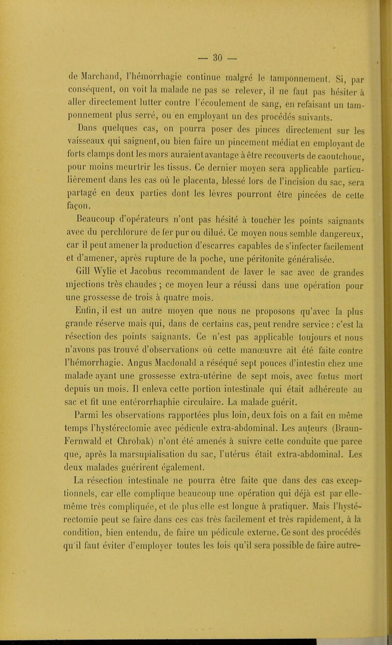 — so- dé Marcliniid, riicinon-liagie conliiiiic malgré le lamponnemeiil. Si, par conséqiienl, on voil la malade ne pas se relever, il ne faut pas hésiter à aller directement lutter contre l'écoulement de sang, en refaisant un tam- ponnement plus serré, ou en emj)loyant un des procédés suivants. Dans quelques cas, on pourra poser des pinces directement sur les vaisseaux qui saignent, ou bien faire un pincement médiat en employant de forts clamps dont les mors auraient avantage à être recouverts de caoutchouc, pour moins meurtrir les tissus. Ce dernier moyen sera applicable particu- lièrement dans les cas où le placenta, blessé lors de l'incision du sac, sera partagé en deux parties dont les lèvres pourront être pincées de cette façon. Beaucoup d'opérateurs n'ont pas hésité à loucher les points saignants avec du perchlorurc de fer pur ou dilué. Ce moyen nous semble dangereux, car il peut amener la production d'escarres capables de s'infecter facilement et d'amener, après rupture de la poche, une péritonite généralisée. Gill Wylie et Jacobus recommandent de laver le sac avec de grandes mjections très chaudes ; ce moyen leur a réussi dans une opération pour une grossesse de trois à quatre mois. Enfin, il est un autre moyen que nous ne proposons qu'avec la plus grande réserve mais qui, dans de certains cas, peut rendre service : c'est la résection des points saignants. Ce n'est pas applicable toujours et nous n'avons pas trouvé d'observations où cette manœuvre ait été faite contre l'hémorrhagie. Angus Macdonald a réséqué sept pouces d'intestin chez une malade ayant une grossesse extra-utérine de sept mois, avec fœtus mort depuis un mois. Il enleva cette portion intestinale qui était adhérente au sac et fit une entérorrhaphie circulaire. La malade guérit. Parmi les observations rapportées plus loin, deux fois on a fait en même temps l'hystéreclomic avec pédicule extra-abdominal. Les auteurs (Braun- Fernwald et Chrobak) n'ont été amenés à suivre cette conduite que parce que, après la marsupialisation du sac, l'utérus était extra-abdominal. Les deux malades guérirent également. La résection intestinale ne pourra être faite que dans des cas excep- tionnels, car elle complique beaucoup une opération qui déjà est par elle- même très compliquée, et de plus elle est longue à pratiquer. Mais l'iiysté- reclomie peut se faire dans ces cas très facilement et très rapidement, à la condition, bien entendu, de faire un pédicule externe. Ce sont des procédés qu'il faut éviter d'employer toutes les fois qu'il sera possible de faire autre-