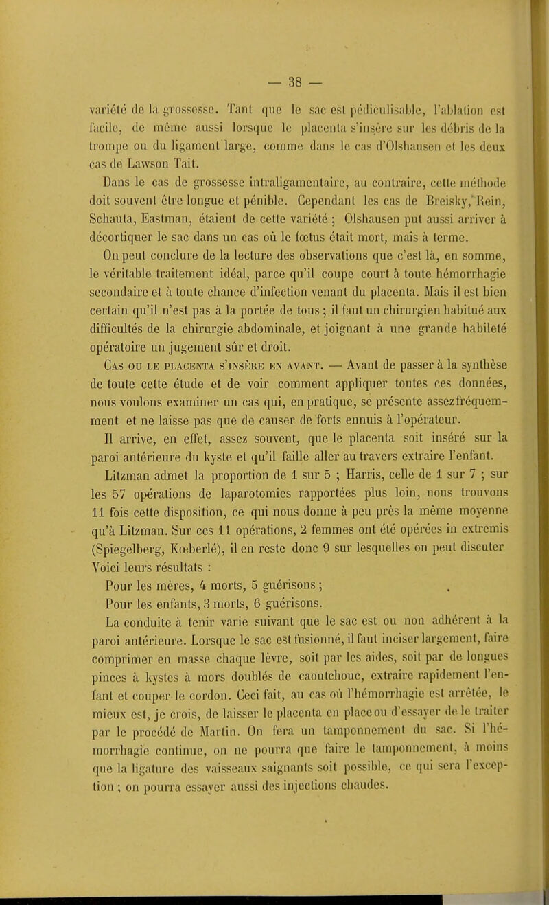 vîiriélô de la !>rosscssc. Tanl que le sac esl pédiculisablc, l'aljlalion est facile, de même aussi lorsque le placenta s'insère sur les débris de la trompe ou du ligament large, comme dans le cas d'Olsliausen et les deux cas de Lawson Tait. Dans le cas de grossesse intraligamentaire, au contraire, cette méthode doit souvent être longue et pénible. Cependant les cas de Breisky,*Rein, Schaula, Eastman, étaient de cette variété ; Olshausen put aussi arriver à décortiquer le sac dans un cas où le fœtus était mort, mais à terme. On peut conclure de la lecture des observations que c'est là, en somme, le véritable traitement idéal, parce qu'il coupe court à toute hémorrhagie secondaire et à toute chance d'infection venant du placenta. Mais il est bien certain qu'il n'est pas à la portée de tous ; il faut un chirurgien habitué aux difficultés de la chirurgie abdominale, et joignant à une grande hahileté opératoire un jugement sûr et droit. Cas ou le placenta s'insère en avant, — Avant de passer à la synthèse de toute cette étude et de voir comment appliquer toutes ces données, nous voulons examiner un cas qui, en pratique, se présente assez fréquem- ment et ne laisse pas que de causer de forts ennuis à l'opérateur. Il arrive, en effet, assez souvent, que le placenta soit inséré sur la paroi antérieure du kyste et qu'il faille aller au travers exti'aire l'enfant. Litzman admet la proportion de 1 sur 5 ; Harris, celle de 1 sur 7 ; sur les 57 opérations de laparotomies rapportées plus loin, nous trouvons 11 fois cette disposition, ce qui nous donne à peu près la même moyenne qu'à Litzman. Sur ces 11 opérations, 2 femmes ont été opérées in extremis (Spiegelberg, Kœberlé), il en reste donc 9 sur lesquelles on peut discuter Voici leui's résultats : Pour les mères, 4 morts, 5 guérisons ; Pour les enfants, 3 morts, 6 guérisons. La conduite à tenir varie suivant que le sac est ou non adhérent à la paroi antérieure. Lorsque le sac est fusionné, il faut inciser largement, faire comprimer en masse chaque lèvre, soit par les aides, soit par de longues pinces à kystes à mors doublés de caoutchouc, extraire rapidement l'en- fant et couper le cordon. Ceci fait, au cas où l'hémorrhagie est arrêtée, le mieux est, je crois, de laisser le placenta en place ou d'essayer de le traiter par le procédé de Martin. On fera un tamponnement du sac. Si Thé- morrhagie continue, on ne pourra que faire le tamponnement, à moins que la ligature des vaisseaux saignants soit possible, ce qui sera l'excep- tion ; on pourra essayer aussi des injections chaudes.