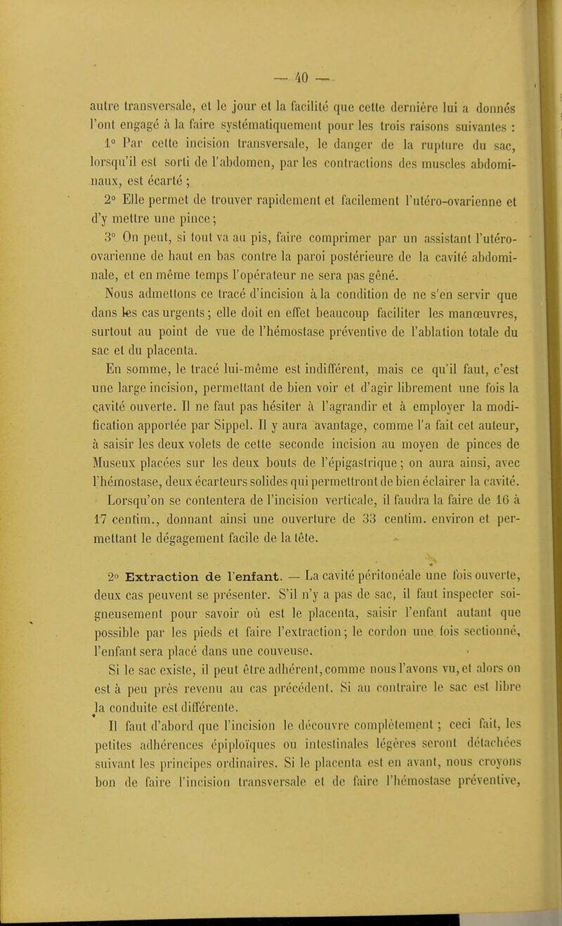 autre transversale, et le jour et la facilité que celte deniiére lui a donnés l'ont engagé à la faire systématiquement pour les trois raisons suivantes : 1 Par celte incision transversale, le danger de la rupture du sac, lorsqu'il est sorti de l'abdomen, par les contractions des muscles abdomi- naux, est écarté ; 2° Elle permet de trouver rapidement et facilement l'utéro-ovarienne et d'y mettre une pince ; 3° On peut, si tout va au pis, faire comprimer par un assistant l'utéro- ovarienne de haut en bas contre la paroi postérieure de la cavité abdomi- nale, et en même temps l'opérateur ne sera pas gêné. Nous admettons ce tracé d'incision à la condition de ne s'en servir que dans les cas urgents ; elle doit en effet beaucoup faciliter les manœuvres, surtout au point de vue de l'hémostase préventive de l'ablation totale du sac et du placenta. En somme, le tracé lui-môme est indifférent, mais ce qu'il faut, c'est une large incision, permettant de bien voir et d'agir librement une fois la cavité ouverte. Il ne faut pas hésiter à l'agrandir et à employer la modi- fication apportée par Sippel. Il y aura avantage, comme l'a fait cet auteur, à saisir les deux volets de cette seconde incision au moyen de pinces de Museux placées sur les deux bouts de l'épigaslrique ; on aura ainsi, avec Thémostase, deux écarteurs solides qui permettront de bien éclairer la cavité. Lorsqu'on se contentera de l'incision verticale, il faudra la faire de 16 à 17 centim., donnant ainsi une ouverture de 33 centim. environ et per- mettant le dégagement facile de la tête. 2° Extraction de l'enfant. — La cavité péritonéale une fois ouverte, deux cas peuvent se présenter. S'il n'y a pas de sac, il ftiut inspecter soi- gneusement pour savoir où est le placenta, saisir l'enfant autant que possible par les pieds et faire l'extraction ; le cordon une fois sectionné, l'enfant sera placé dans une couveuse. Si le sac existe, il peut être adhérent, comme nous l'avons vu, et alors on est à peu près revenu au cas précédent. Si au contraire le sac est libre la. conduite est différente. Il faut d'abord que l'incision le découvre complètement ; ceci fait, les petites adhérences épiploïques ou iiilcslinales légères seront détachées suivant les principes ordinaires. Si le placenta est en avant, nous croyons bon de faire l'incision transversale et de faire l'hémostase préventive,