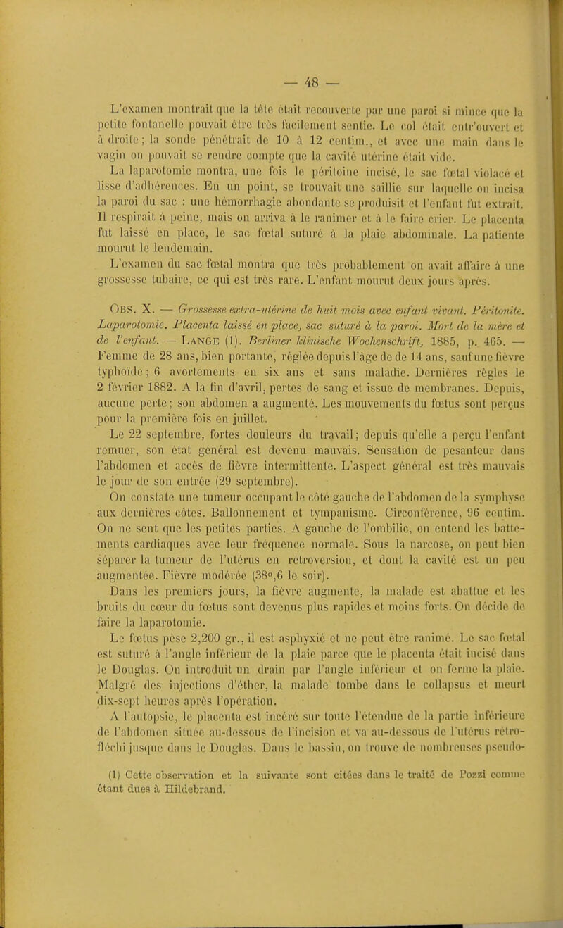 L'cxaiiKMi inonlrail-(juc la tète clail. rccoiivorte par une paroi si mince que la pclile fdnlancllc ])()uvail être très racilomenl sentie. Le col élail eiilr'ouverl et à droite; la sonde pénétrait de 10 à 12 eentini., et avec une main dans lo vagin on pouvait se rendre compte ipie la cavité utérine était vide. La laparotomie montra, une fois le péritoine incisé, le sac l'oïtal violacé et lisse d'adliérenccs. En un point, se trouvait une saillie sur huiuelle on incisa la paroi du sac : une hcmorrhagio abondante se produisit et l'cnlant fut extrait. Il respirait à peine, mais on arriva à le ranimer et à le faire crier. Le placenta fut laissé en place, le sac fœtal suturé à la plaie abdominale. La patiente mourut le lendemain. L'examen du sac fœtal montra que très probablement on avait affaire à une grossesse tubaire, ce qui est très rare. L'enfant mourut deux jours a[»rés. Obs. X. — Grossesse exb-a-utérine de huit mois avec enfant vivant. PériUmite. Laparotomie. Placenta laissé en place^ sac suturé à la paroi. Mort de la mère et de l'enfant. — Lan&e (1). Bcrliner hlinische Wochenschriftj 1885, p. 465. — Femme de 28 ans, bien portante, réglée depuis l'àgc de de 14 ans, sauf une fièvre typhoïde ; 6 avortements en six ans et sans maladie. Dernières règles le 2 février 1882. A la fin d'avril, pertes de sang et issue de membranes. Depuis, aucune perte; son abdomen a augmenté. Les mouvements du fœtus sont perçus pour la première fois en juillet. Le 22 septembre, fortes douleurs du travail; depuis qu'elle a perçu l'enfant remuer, son état général est devenu mauvais. Sensation de pesanteur dans l'abdomen et accès de fièvre intermittente. L'aspect général est très mauvais le jour de son entrée (29 septembre). On constate une tumeur occupant le côté gauche de l'abdomen de la synq)hyse aux dernières cotes. Ballonnement et tympanisme. Circonférence, 96 centim. On ne sent que les petites parties. A gauche de l'ombilic, on entend les batte- ments cardiaques avec leur fréquence normale. Sous la narcose, on peut bien séparer la tumeur de l'utérus en rétroversion, et dont la cavité est un peu augmentée. Fièvre modérée (380,6 le soir). Dans les premiers jours, la fièvre augmente, la malade est abattue et les bruits du cœur du fœtus sont devenus plus rapides et moins forts. On décide de faire la laparotomie. Le fœtus pèse 2,200 gr., il est asphyxié et ne peut être ranimé. Le sac fœtal est suturé à l'angle inférieur de la plaie parce que le placenta était incisé dans le Douglas. On introduit un drain par l'angle inféi'ieur et on ferme la plaie. Malgré des injections d'éthcr, la malade tombe dans le collapsus et meurt dix-sept heures après l'opération. A l'autopsie, le placenta est incéré sur toute l'élondue de la partie inférieure de l'abdomen située au-dessous de l'incision et va au-dessous de l ulérus rèlro- fléchi jus([ue dans le Douglas. Dans le bassin, on trouve de nombreuses pseudo- (1) Cette observiition et la suivante sont citées daus le traité de Pozzi couinio étant dues t\ Hildebrand.