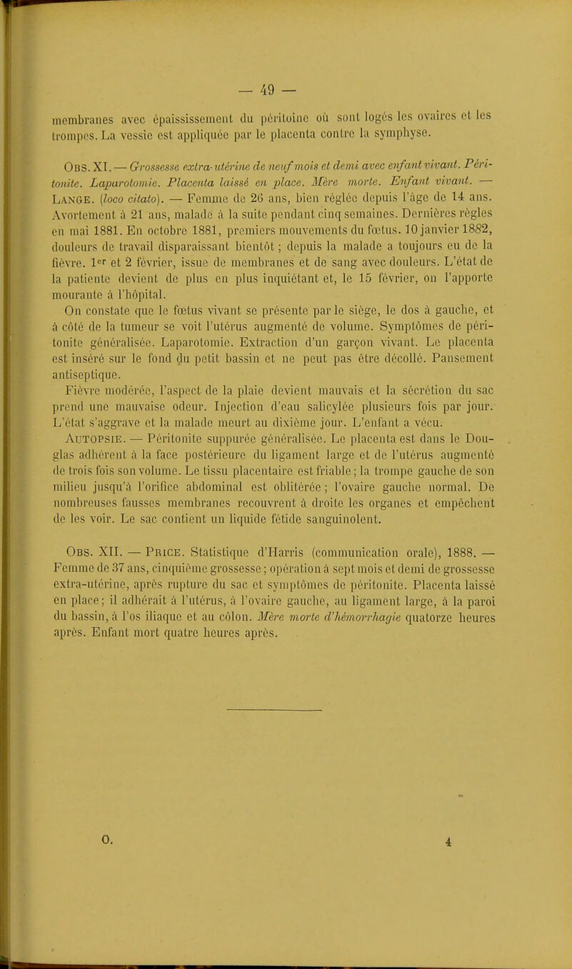 membranes avec épaississemeiU du poriloiiic où sont logés les ovaires et les trompes. La vessie est appliquée par le placenta contre la symphyse. Obs. XI. — Grossesse extra- utérine de neuf mois et demi avec enfant vivant. Péri- tonite. Laparotomie. Placenta laissé en place. Mère morte. Enfant vivant. — Lange, {loco citato). — Femme de 26 ans, bien réglée depuis l'âge de 14 ans. Avortement à 21 ans, malade à la suite pendant cinq semaines. Dernières règles en mai 1881. En octobre 1881, premiers mouvements du fœtus. 10 janvier 18S2, douleurs de travail disparaissant bientôt ; depuis la malade a toujours eu de la fièvre. 1'='' et 2 février, issue de membranes et de sang avec douleurs. L'état de la patiente devient de plus en plus inquiétant et, le 15 février, on l'apporte mourante à l'hôpital. On constate que le foetus vivant se présente parle siège, le dos à gauche, et à côté de la tumeur se voit l'utérus augmenté de volume. Symptômes de péri- tonite généralisée. Laparotomie. Extraction d'un garçon vivant. Le placenta est inséré sur le fond du petit bassin et ne peut pas être décollé. Pansement antiseptique. Fièvre modérée, l'aspect de la plaie devient mauvais et la sécrétion du sac prend une mauvaise odeur. Injection d'eau salicylce plusieurs fois par joxn-. L'état s'aggrave et la malade meurt au dixième jour. L'enfant a vécu. Autopsie.—• Péritonite suppurée généralisée. Le placenta est dans le Dou- glas adhérent à la face postérieure du ligament large et de l'utérus augmenté de trois fois son volume. Le tissu placentaire est friable; la trompe gauche de son milieu jusqu'à l'orifice abdominal est oblitérée ; l'ovaire gauche normal. De nombreuses fausses membranes recouvrent à droite les organes et empêchent de les voir. Le sac contient un liquide fétide sanguinolent. Obs. XII. — Price. Statistique d'Harris (communication orale), 1888. — Femme de 37 ans, cinquième grossesse ; opération à sept mois et demi de grossesse extra-utérine, après rupture du sac et symptômes de péritonite. Placenta laissé en place; il adhérait à l'utérus, à l'ovaire gauche, au ligament large, à la paroi du bassin, à l'os iliaque et au côlon. Mère morte d'hémorrhagie quatorze heures après. Enfant mort quatre heures après. 0. 4