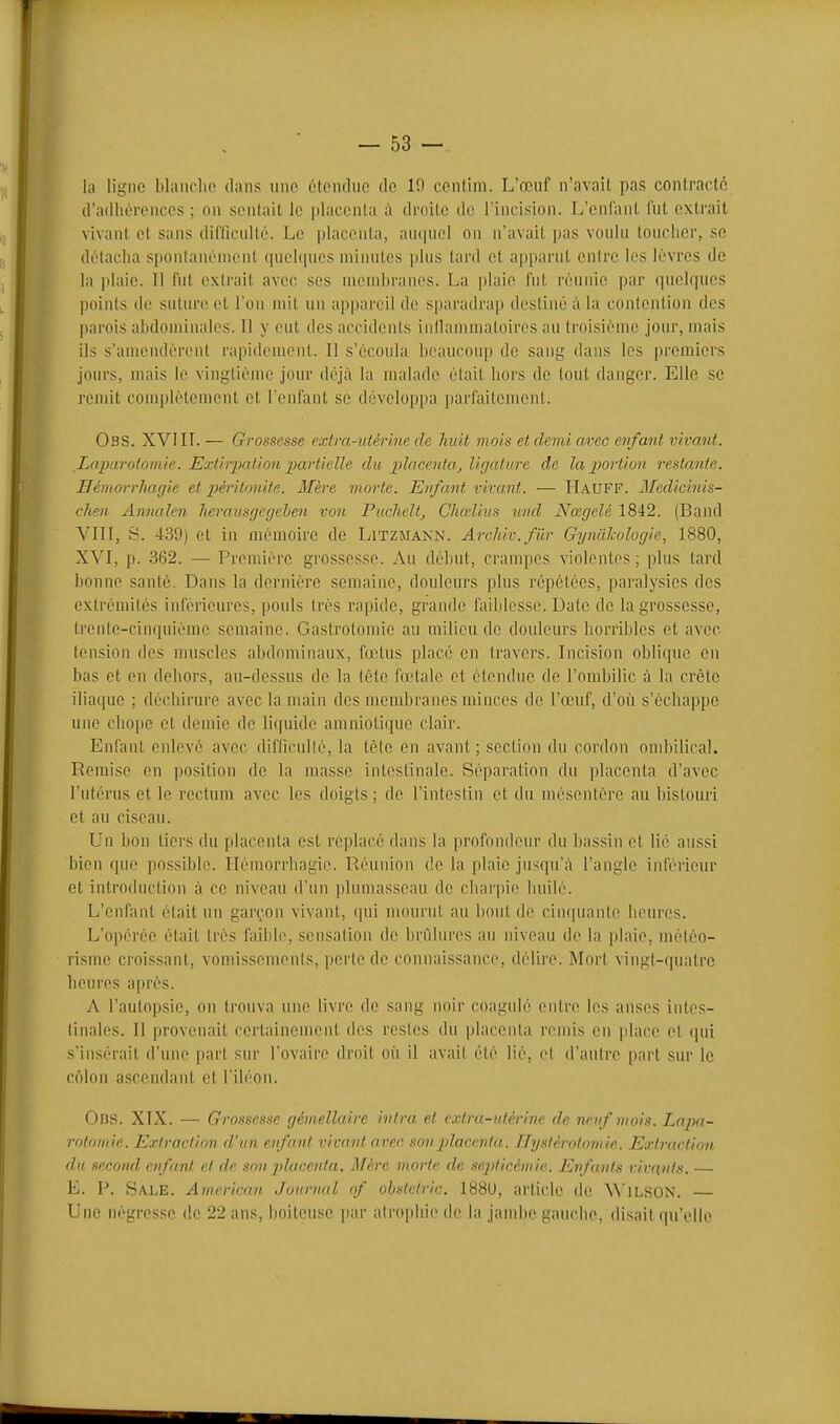 la ligne blanche dans une étendue de 10 cenlim. L'œuf n'avait pas contracté d'adhérences ; on sentait le placenta droite de l'incision. L'enfant fut extrait vivant et sans difficulté. Le placenta, au(piel on n'avait pas voulu toucher, se détacha sponlanéniont cpielcpics uiiiuites plus tard et apparut enire les lèvres de la plaie. Il fut extrait avec ses membranes. La plaie fut réunie par quelques points de suture et l'on mit un appareil de sparadrap destiné à la contention des parois abdominales. 11 y eut des accidents inllammatoires au troLsième jour, mais ils s'amendèrent rapidement. Il s'écoula beaucoup de sang dans les premiers jours, mais le vingtième jour déjà la malade était hors de tout danger. Elle se remit complètement et l'enfant se développa parfaitement. Obs. XVIII. — Grossesse extra-utérine de huit mois et demi avec enfant vivant. Laparotomie. Extirpation jjartielle du placenta, ligature de la portion restante. Ilémorrliagie et péritonite. Mère morte. Enfant vivant. — H.4UFF. 3Iedicinis- cheu Amialen herausgegehen von Puchelt, Chœlius und Nœgelé 1842. (Band VIII, S. 439) et in mémoire de Litzmann. Arclûv.filr Gynàhologie, 1880, XVI, p. 362. — Première grossesse. Au début, crampes violentes; plus lard bonne santé. Dans la dernière semaine, douleurs plus répétées, paralysies des extrémités inférieures, pouls très rapide, grande faiblesse. Date de la grossesse, trente-cinquième semaine. Gastrotomie au tiiilicu de douleurs horribles et avec tension des muscles abdominaux, fœtus placé en travers. Incision oblique en bas et en dehors, au-dessus de la téte fœtale et étendue de l'ombilic à la crête iliaque ; déchirure avec la main des membranes minces de l'œuf, d'où s'échappe une chope et demie de liquide amniotique clair. Enfant enlevé avec difficulté, la tèle en avant; section du cordon ombilical. Remise en position de la masse intestinale. Séparation du placenta d'avec l'utérus et le rectum avec les doigts ; de l'intestin et du mésentère au bistouri et au ciseau. Un bon tiers du placenta est replacé dans la profondeur du bassin et lié aussi bien que possible. îlémorrhagie. Réunion de la plaie jusqu'à l'angle inférieur et introduction à ce niveau d'un plumasseau de charpie huilé. L'enfant était un garç^'on vivant, qui mourut au bout do cincpianle heures. L'oi)érée était Irès faibli', sensalion de brCilures au niveau de la plaie, méléo- risme croissant, vomissemenis, perle do connaissance, délire. Mort vingt-quatre heures après. A l'autopsie, on trouva une livre de sang noir coagulé entre les anses intes- tinales. Il provenait certainement des restes du placenta remis en place et qui s'insérait d'une part sur l'ovaire droit où il avail été lié, et d'autre part sur le côlon ascendant et l'iléon. 0ns. XIX. — Grossesse gémellaire intra et extra-utérine de neuf mois. Lapa- rotomie. Extraction d'un enfant vivant arec son placenta, irysférotomie. Extraction, du second enfant cl de son placenta. Mère morte de septicémie. Enfants vivants. — E. P. Sale. American Journal of obsivtric. 188U, article dc WlLSON. —