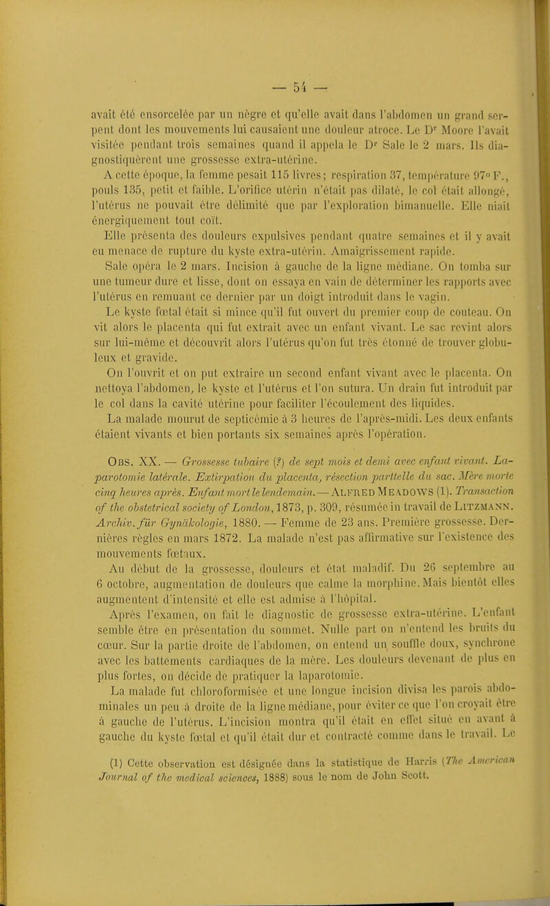 avait été ensorcelée par un nègre et qu'elle avait dans l'abdomen un grand ser- pent dont les mouvements lui causaient une douleur atroce. Le D'' Moore l'avait visitée pendant trois semaines quand il ajjpeiu le D' Sale le 2 mars. Ils dia- gnostiquèrent une grossesse extra-utèrine. A cette époque, la femme pesait 115 livres ; respiration 37, tem|térature 97° F., pouls 135, petit et faible. L'orilice utérin n'était pas dilaté, le col était allongé, l'utérus ne pouvait être délimité que par l'exploration bimamielle. Elle niait énergiquement tout coït. Elle présenta des douleurs expulsives pendant (piaire semaines et il y avait eu menace de rupture du kyste extra-utérin. Amaigrissement rapide. Sale opéra le 2 mars. Incision à gauclic de la ligne médiane. On tomba sur une tumeur dure et lisse, dont on essaya en vain de déterminer les rapports avec l'utérus en remuant ce dernier par un doigt introduit dans le vagin. Le kyste fœtal était si mince qu'il fut ouvert du premier coup de couteau. On vit alors le placenta qui fut extrait avec un enfant vivant. Le sac revint alors sur lui-même et découvrit alors l'utérus qu'on fut très étonné de trouver globu- leux et gravide. On l'ouvrit et on put extraire un second enfant vivant avec le placenta. On nettoya l'abdomen, le kyste et l'utérus et l'on sutura. Un drain fut introduit par le col dans la cavité utérine pour faciliter l'écoulement des liquides. La malade mourut de septicémie à 3 heures de l'après-midi. Les deux enfants étaient vivants et bien portants six semaines après l'opération. Obs. XX. — Grossesse tuhaire (f) de sept mois et demi avec enfant vivant. La- parotomie latérale. Extirpation du placenta, résection parttelle du sac. Mère morte cinq heures après. Enfantmortlelendemain. — Alfred MeadowS (1). Transaction of tJie obstétrical society of London,187^^, p. 309, résumée in travail de LiTZM.-iNN. Archiv.fûr Gyntikologie, 1880. — Femme de 23 ans. Première grossesse. Der- nières règles en mars 1872. La malade n'est pas affirmative sur l'existence des mouvements fœtaux. Au début de la grossesse, douleurs et état maladif. Du 26 septembre au 6 octobre, augmentation de douleurs que calme la morphine. Mais bientôt elles augmentent d'intensité et elle est admise à l'hôpital. 7\.près l'examen, on fait le diagnostic de grossesse exira-utérine. L'enfant semble cire en présentation du sommet. Nulle part on n'entend les bruits du cœur. Sur la partie droite de l'abdomen, on entend un souffle doux, synchrone avec les battements cardiaques de la mère. Les douleurs devenant de plus en plus fortes, on décide de pratiquer la laparotomie. La malade fut cidoroformiséc et une longue incision divisa les parois abdo- minales un peu à droite de la ligne médiane, pour éviter ce que l'on croyait èlre à gauche de l'utérus. L'incision montra qu'il était en on'et situé en avant à gauche du kyste fœtal et qu'il était dur et contracté comme dans le travail. Le (1) Cette observation est désignée dans la statistique de Harris [The Aim rican Journal of tho médical sciences, 1888) sous le nom de Jobu Scott.
