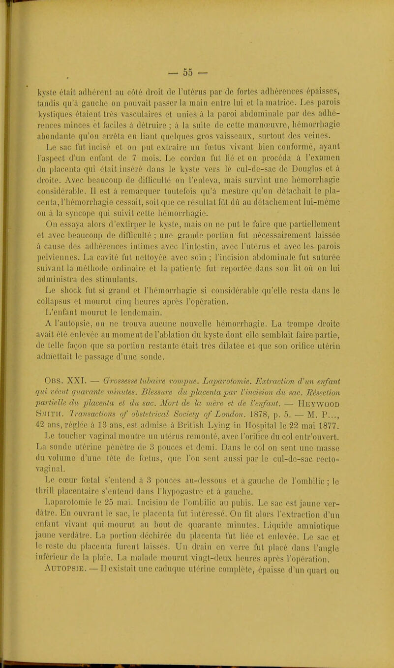 kys(o était adhérent au côté droit de l'utérus par do fortes adiiorences épaisses, taudis qu'à gauclie on pouvait passer la uiain entre lui el la uiatrice. Los parois kystiques étaient très vasculaires et unies k la paroi abdominale par des adhé- renees minces et faciles ;\ détruire ; i\ la suite de cette maudnivre, liémorrliagic abondante qu'on arrêta en liant qnelques gros vaisseaux, surtout des veines. Le sac fut incisé et on put extraire un fœtus vivant bien conforme, ayant l'aspect d'un enfant de 7 mois. Le cordon fut lie et on procéda à l'examen du i)lacenta qui était inséré dans le kyste vers le cul-de-sac de Douglas et à droite. Avec beaucoup de diflicullé on l'enleva, mais survint une liémorrbagie considérable. Il est à remarquer toutefois qu'à mestirc qu'on détachait le pla- centa, l'iiémorrliagie cessait, soit que ce résultat fût dû au détachement lui-même ou à la syncope qui suivit cette liémorrbagie. On essaya alors d'extirper le kyste, mais on no put le faire que partiellement et avec beaucoup de difficulté ; une grande portion fut nécessairement laissée à cause des adhérences intimes avec l'intestin, avec l'utérus et avec les parois pelviennes. La cavité fut nettoyée avec soin ; l'incision abdominale fut suturée suivant la méthode ordinaire et la patiente fut reportée dans son lit où on lui administra des stimulants. Le shock fut si grand et l'iiémorrhagie si considérable (pi'olle resta dans le collapsus et mourut cinq heures après l'opération. L'enfant mourut le lendemain. A l'autopsie, on ne trouva aucune nouvelle hémorrhagie. La trompe droite avait été enlevée au moment de l'ablation du kyste dont elle semblait faire partie, de telle façon que sa portion restante était très dilatée et que son orilice utérin admettait le passage d'une sonde. Obs. XXL — Grossesse tuhaire rompue. Laparotomie. Exlraction d'un enfant qui vécut quarante minutes. Blessure du p)lacenta par l'ivcision du sac. Résection partielle du placenta et du sac. Mort de la mère et de l'enfant. — HeywOOD Smith. Transactions of obstétrical Society of London. 1878, p. 5. — M. P..., 42 ans, réglée à 1.3 ans, est admise à Britisli Lying in Ilospital le 22 mai 1877. Le touciier vaginal montre un utérus remonté, avecl'orifice du col entr'ouvert. La sonde utérine pénétre de 3 pouces et demi. Dans le col on sent une masse du volume d'une téte de fœtus, que l'on sent aussi par le cul-de-sac recto- vaginal. Le cœur fœtal s'entend à 3 ponces au-dessous ot à gauche do l'ombilic; le thrill piacontair(! s'entend dans l'hypogastro et à gauche. Laparotomie le 25 mai. Incision de l'ombilic au pubis. Le sac est jaune ver- dàtre. En ouvrant le sac, le placenta fut intéressé. On Rt alors l'exlraction d'un enfant vivant qui mourut au bout de quarante minutes. Liipiide amniolicpio jaune verdàtro. La pm'tion déchirée du ])lacenta fut liée et enlevée. Le sac et le reste du placenta lurent hiissés. Un drain en verre fut [jlacé dans l'angle inférieur d(! la pla'e. La malade moui'ul vingl-iienx heures après l'opération. Autopsie. — Il existait une caduque utérine comj)léle, épaisse d'un quart ou