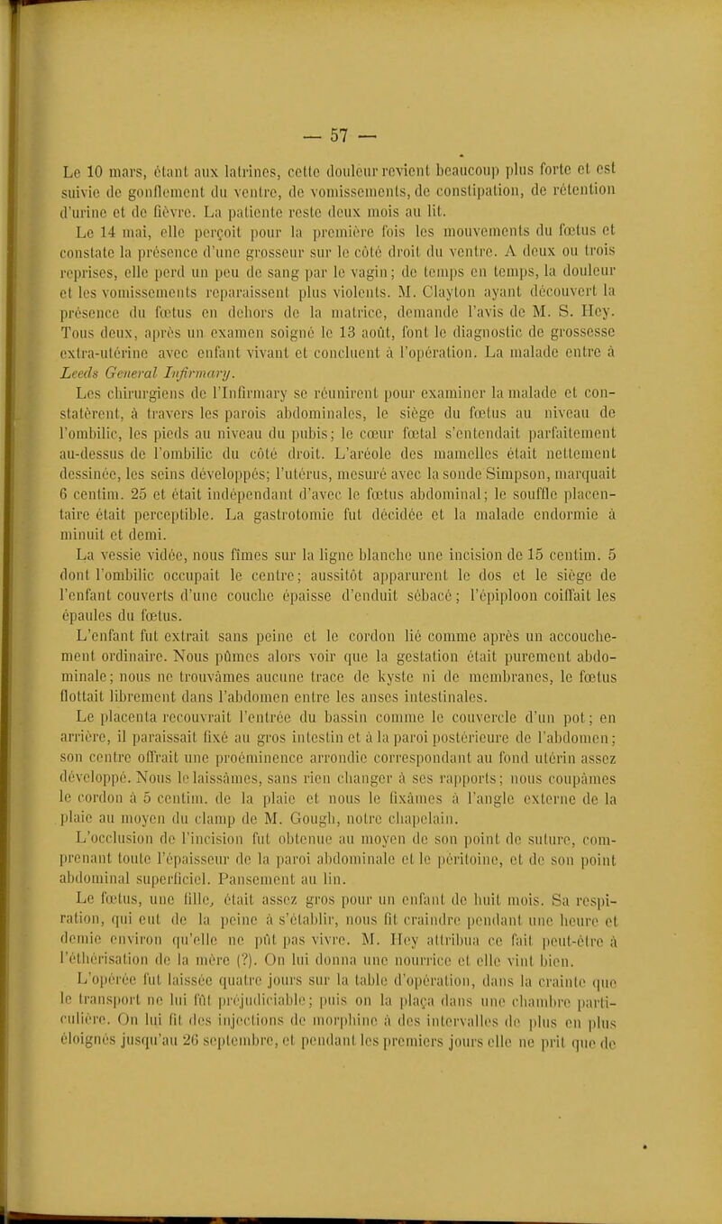 Le 10 mars, olant aux lalrincs, cette tloiiloiirrevient beaucoup plus forte et est suivie lie gonflement ilu ventre, de vomissements, do constipation, de rétention d'urine et de fièvre. La patiente reste deux mois au lit. Le 14 mai, elle perçoit pour la première fois les mouvements du fœtus et constate la présence d'une grosseur sur le côté droit du ventre. A deux ou trois reprises, elle perd un pou de sang par le vagin ; de temps en temps, la douleur et les vomissements reparaissent plus violents. M. Clayton ayant découvert la présence du fœtus en deliors de la matrice, demande l'avis de M. S. Iley. Tous deux, après un examen soigné le 13 août, font le diagnostic de grossesse extra-utérine avec enfant vivant et concluent à l'opération. La malade entre à Leeds General Lifirmary. Les chirurgiens de l'Infirmary se réunirent pour examiner la malade et con- statèrent, à travers les parois abdominales, le siège du fœtus au niveau de l'ombilic, les pieds au niveau du pubis; le cœur fœtal s'entendait parfaitement au-dessus de l'ombilic du côté droit. L'aréole des mamelles était nettement dessinée, les seins développés; l'utérus, mesuré avec la sonde Simpson, marquait 6 centini. 25 et était indépendant d'avec le fœtus abdominal; le souffle placen- taire était perceptible. La gastrotomie fut décidée et la malade endormie à minuit et demi. La vessie vidée, nous fîmes sur la ligne blanche une incision de 15 centim. 5 dont l'ombilic occupait le centre; aussitôt apparurent le dos et le siège de l'enfant couverts d'une couche épaisse d'enduit sébacé ; l'épiploon coiffait les épaules du fœtus. L'enfant fut extrait sans peine et le cordon lié comme après un accouche- ment ordinaire. Nous pûmes alors voir que la gestation était purement abdo- minale; nous ne trouvâmes aucune trace de kyste ni de membranes, le fœtus flottait librement dans l'abdomen entre les anses intestinales. Le placenta recouvrait l'entrée du bassin comme le couvercle d'un pot ; en arrière, il paraissait fixé au gros intestin et à la paroi postérieure de l'abdomen ; son centre offrait une proéminence arrondie correspondant au fond utérin assez développé. Nous In laissâmes, sans rien changer à ses rapports; nous coupâmes le cordon à 5 centuu. de la plaie et nous le fixâmes à l'angle externe de la plaie au moyen du clamp de M. Gough, notre chapelain. L'occlusion de l'incision fut obtenue au moyen de son point de suture, com- prenant toute l'épaisseur de la paroi al)dominale et le péritoine, et de son point abdominal superficiel. Pansement au lin. Le fœtus, une fille, était assez gros pour un enfant de liuit mois. Sa respi- ration, qui eut de la peine à s'établir, nous fit craindre [)endant une heure et demie environ qu'elle ne pût pas vivre. M. Iloy attribua ce fait peut-être à l'étliérisation de la mère (?). On lui donna une nourrice et elle vint bien. L'opérée fut laissée quairo jours sur la table d'o|)ération, dans la crainte que le transport ne lui fùl préjudicialjle ; puis on la plaça dans une chandire parti- culière. On lui fit des injections de morphine à (h's intervalles di» plus en plus éloignés jusqu'au 26 septembre, et pendant les premiers jours elle ne prit que de