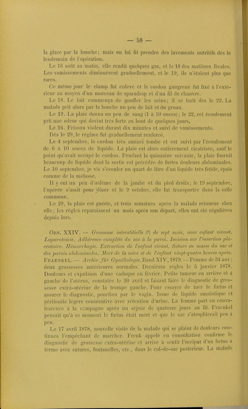 la glace par la boucho; niais on lui (il prendre des lavements nutritifs dès le lendemain de l'opération. Le IG août au matin, elle rendit quelques gaz, et le 18 des matières fécales. Les vomissements diminuèrent graduellement, et le 19, ils n'étaient plus que rares. Ce même jour le clamp l'ut enlevé et le cordon gangrené fut fixé à l'exté- rieur an moyen d'un morceau de sparadrap et d'un lil de chanvre. Le 18. Le lait commença de gonfler les seins; il se tarit dès le 22. La malade prit alors par la houcite un peu de lait et du gruau. Le 19. La plaie donna un peu de sang (1 ;\ 10 onces) ; le 22, cet écoulement prit une odeur qui devint très forte au bout de quelcpies jours. Le 24. Frisson violent durant dix minutes et suivi de vomissements. Dès le 29,1e régime fut graduellement renforcé. Le 4 septembre, le cordon très aminci tombe et est suivi par l'écoulement de 6 à 10 onces de liquide. La plaie est alors entièrement cicatrisée, sauf le point qu'avait occupé le cordon. Pendant la quinzaine suivante, la plaie fournit beaucoup de liquide dont la sortie est précédée de fortes douleurs abdominales. Le 10 septembre, je vis s'écouler un quart de litre d'un liquide très fétide, épais comme de la mélasse. Il y eut un peu d'a>dème de la jambe et du pied droits; le 19 soptendire, l'opérée s'assit pour Vliner et le 9 octobre, elle fut transportée dans la salle commune. Le 29, la plaie est guérie, et trois semaines après la malade retourne chez elle; les règles reparaissent un mois après son départ, elles ont été régulières depuis lors. Obs. XXI'V. — Grossesse interstitielle (f) de sept moisj avec enfant vivant. Lajjarotomie. Adhérence complète du sac à la paroi. Incision sur l'insertion pla- centaire. Hémorrliagie. Extraction de l'enfant vivant. Suture en masse du sac et des parois abdominales. Mort de la mère et de l'enfant vingt-quatre îmures après. Fraenkel. — ArcJdv.fiir Gynahologie,'Bm(\ XIV, 1879. — Femme de 34 ans : deux grossesses antérieures normales. Dernières règles le 5 janvier 1878. Douleurs et expulsion d'une caduque en février. Pelite tumeur en arrière et à gauche de l'utérus, constatée le 20 avril et faisant faire le diagnostic de gros- sesse cxtra-nlérine de la trompe gancbe. Pour essayer de tuer le fœtus et assurer le diagnostic, ponction par le vagin. Issue de liquide amniotique et péritonite légère consécutive avec rétention d'urine. La femme part en conva- lescence à la campagne après un séjour de quatorze jours au lil. Fraenkel pensait qu'à ce nmment la fo'tus était mort el que le sac s'airopliierail peu à peu. Le 17 avril 1878, nouvelle visite de la malade qui se plaint de douleurs con- tinues l'empècliant de marcher. FrenU ajjpelé en consullalion conlirme le diagnostic de grossesse cxtra-ulérine et arrive à sentir l'occiput d'un fu'lus a terme avec sutures, fontanelles, etc., dans le cul-de-sac postérieur. La malade