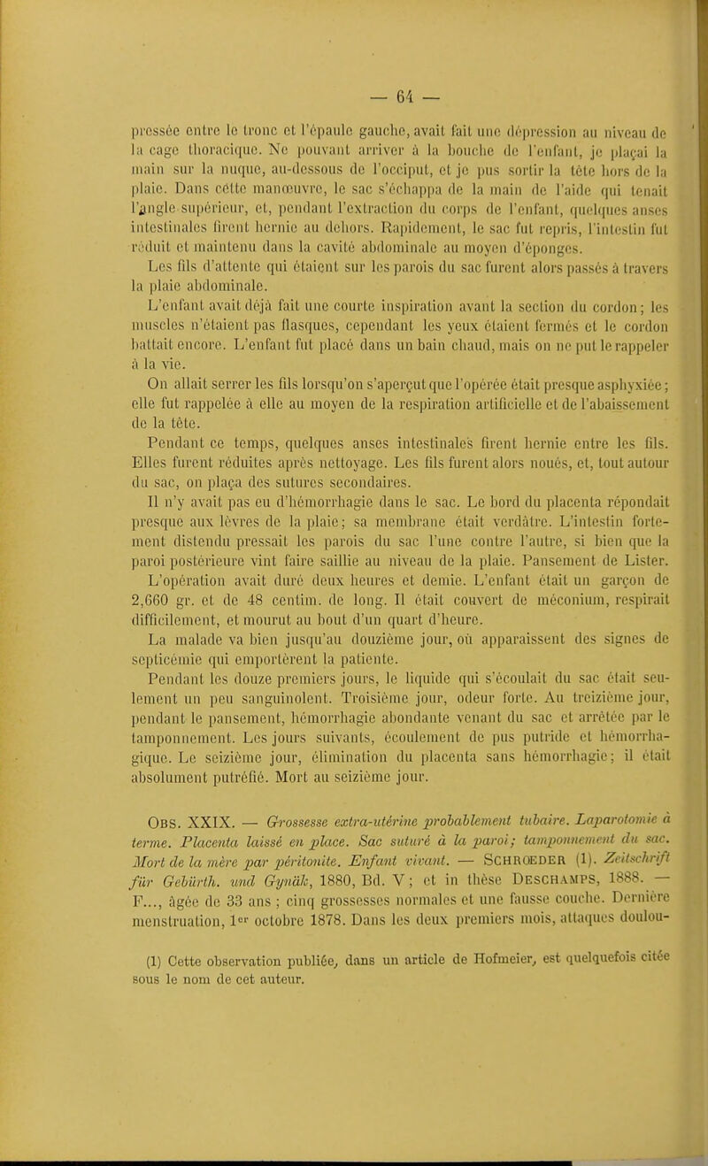 — em- pressée entre le Ironc et l'épaule gauche, avait fait une (l(''|)rcssion au niveau de la cage thoracique. Ne pouvant arriver à la Ijouclic de rcnCaul, je plaçai la main sur la nuque, au-dessous de l'occiput, et je pus sortir la tète liors de la plaie. Dans celte manœuvre, le sac s'échappa de la main de l'aide qui tenait l'angle supérieur, et, pendant l'extraction du corps de l'enlant, quelques anses intestinales liront hernie au dehors. Rapidement, le sac fut repris, l'intestin fut réduit et maintenu dans la cavité ahdominalc au moyen d'épongés. Les fils d'attente qui étaient sur les parois du sac furent alors passés à travers la plaie abdominale. L'enfant avait déjà fait une courte inspiration avant la section du cordon; les muscles n'étaient pas llasques, cependant les yeux étaient fermés et le cordon battait encore. L'enfant fut placé dans un bain chaud, mais on ne put le rappeler à la vie. On allait serrer les fils lorsqu'on s'aperçut que l'opérée était presque asphyxiée ; elle fut rappelée à elle au moyen de la respiration artificielle et de l'abaissement de la tète. Pendant ce temps, quelques anses intestinales firent hernie entre les fils. Elles furent réduites après nettoyage. Les fils furent alors noués, et, tout autour du sac, on plaça des satures secondaires. Il n'y avait pas eu d'hémorrhagie dans le sac. Le bord du placenta répondait presque aux lèvres de la plaie; sa membrane était verdàtrc. L'intestin forte- ment distendu pressait les parois du sac l'une contre l'autre, si bien que la paroi postérieure vint faire saillie au niveau de la plaie. Pansement de Lister. L'opération avait duré deux heures et demie. L'enfant était un garçon de 2,6G0 gr. et de 48 centim. de long. Il était couvert de méconium, respirait difficilement, et mourut au bout d'un quart d'heure. La malade va bien jusqu'au douzième jour, où apparaissent des signes de septicémie qui emportèrent la patiente. Pendant les douze premiers jours, le liquide qui s'écoulait du sac était seu- lement un peu sanguinolent. Troisième jour, odeur forte. Au treizième jour, pendant le pansement, hémorrhagie abondante venant du sac et arrêtée par k' tamponnement. Les jours suivants, écoulement de pus putride et hémorrha- gique. Le seizième jour, élimination du placenta sans hémorrliagie ; il était absolument putréfié. Mort au seizième jour. Obs. XXIX. — Gh-ossesse extra-utérine prolablement tubaire. Laparotomie à terme. Flacetita laissé en place. Sac suturé à la paroi; tamponnement du sac. Mort de la mère par péritonite. Enfant vivant. — SCHROEDER (1). Zeitschrift fur Gehiirth. und Gynâh, 1880, Bd. V ; et in thèse Deschamps, 1888. — F..., àgèe de 33 ans ; cinq grossesses normales et une fausse couche. Dernière menstruation, !<='• octobre 1878. Dans les deux premiers mois, attaques doulou- (1) Cette observation publiée, dans un article de Hofmeier^ est quelquefois citée sous le nom de cet auteur.