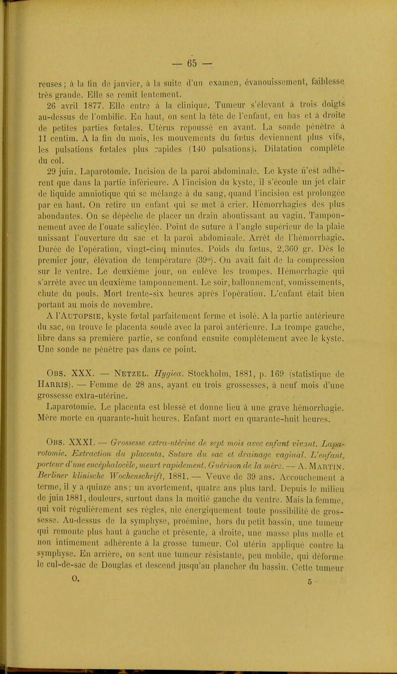 reuses; à la (in do janvier, à la suite d'un examen, évanouissement, faiblesse très grande. l^Ue se remit lentement. 26 avril 1877. Elle entre à la clini(|ue. Tumeur s'élevant à trois doigts au-dessus de rond)ilic. En liaul, on sent la tcto de l'enfant, en bas el à droite de petites parties l'o'tales. Utérus repoussé en avant. La sonde pénètre à n centim. A la lin du nu)is, les mouvements du fœtus deviennent plus vifs, les pulsations fiutales plus rapides (UO pulsations). Dilatation complète du col. 29 juin. Laparotomie. Incision de la paroi abdominale. Le kyste n'est adbé- rent ipie dans la partie inférieure. A l'incision du kyste, il s'écoule un jet clair de li([uide amniotique qui se mélange à du sang, quand l'incision est prolongée par en baut. On retire un enfant qui se met à crier. Hémorrhagies des ])lus abondantes. On se dépêche de placer un drain aboutissant au vagin. Tampon- nement avec de l'ouate salicylée. Point de suture à l'angle supérieur de la plaie unissant l'ouverture du sac et la paroi abdominale. Arrêt de l'hômorrhagic. Durée de l'opération, vingt-cinq minutes. Poids du fnîtus, 2,3G0 gr. Dès le premier jour, élévation de tenqiérature (39°). On avait fait de la compression sur le ventre. Le deuxième jour, on enlève les trompes. Hémorrbagie qui s'arrête avec un deuxième tamponnement. Le soir, ballonnement, vomissements, chute du pouls. Mort trente-six heures après l'opération. L'enfant était bien portant au mois de novembre. A l'AuTOPSiE, kyste fœtal parfaitement ferme et isolé. A la partie antérieure du sac, ou trouve le placenta soudé avec la paroi antérieure. La trompe gauche, libre dans sa pi-emière partie, se confond ensuite complètement avec le kyste. Une sonde ne pénètre pas dans ce point. Obs. XXX. — Netzel. Hygiea. Stockholm, 1881, p. 169 (statislique de Harris). — Femme de 28 ans, ayant eu trois grossesses, ù neuf mois d'une grossesse extra-utérine. Laparotomie. Le placenta est blessé et donne lieu à une grave hémorrhagic. Mère morte en quarante-huit heures. Enfant mort on quarante-luiit heures. Obs. XXXL — Grossesse extra-utérine de sept mois avec enfant vivant. Lapa- rotomie. Extraction du 2>iacenta. Suture du sac et drainage vaginal. L'enfant, ]}orteur d'une eucéphalocèle, meurt raindenient. Guérison de la mère. — A. MARTIN. Berliner klinische Wochenschrift, 1881. — Veuve de 39 ans. Accouchement à terme, il y a quinze ans; un avortement, quatre ans plus tard. Depuis le milieu de juin 1881, douleurs, surtout dans la moitié gauche du ventre. Mais la femme, qui voit régidièrement ses règles, nie énergi([uement toute possibilité de gros- sesse. Au-dessus di; la synq)hyse, proémine, hors du petit bassin, une tumeur qui remonte plus haut à gauche et présente, à droite, une masse plus molle et non intimement adhérente à la grosse tumeur. Col utérin a|)pliqué contre la symphyse. En arrière, on sent une tumeur résistante, peu mobile, (jui déforme le cul-dc-sac de Douglas et descend jus(iu'au plancher du bassin. Cette lunuMir