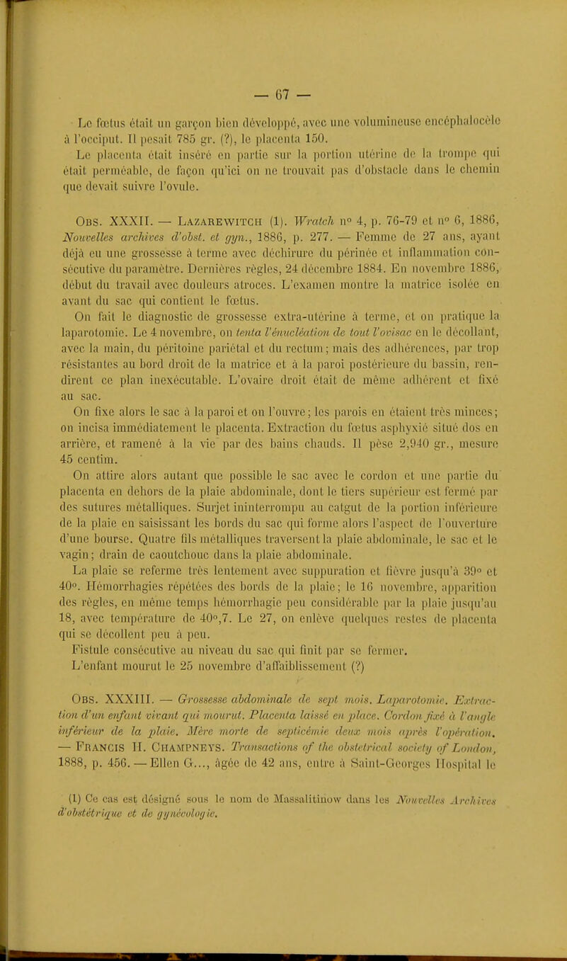 ■ Le fœtus était un garçon bien développé, avec une volumineuse encéphalocèlc à roo('i|)ut. Il pesait 785 gr. (?), le placenta 150. Le placHMila était inséré en partie sur la i)orlioii utérine de la trompe qui était perméable, de façon qu'ici on ne trouvait pas d'obstacle dans le ciiemin que devait suivre l'ovule. Obs. XXXIL — L.4ZAREWITCH (1). Wratch n° 4, p. 76-79 et n G, 1886, Nouvelles archives d'obst. et gyn., 1886, p. 277. — Femme de 27 ans, ayant déjà ou une grossesse à terme avec déchirure du périnée et inflammation con- sécutive du paramétre. Dernières régies, 24 décembre 1884. En novembre 1886, début du travail avec douleurs atroces. L'examen montre la matrice isolée en avant du sac qui contient le fœtus. On fait le diagnostic de grossesse extra-utérine à terme, et on pratique la laparotomie. Le 4 novembre, on tenta Vénucléation de tout l'ovisac en le décollant, avec la main, du péritoine pariétal et du rectum; mais des adliérences, par trop résistantes au bord droit de la matrice et à la paroi postérieui'O du bassin, ren- dirent ce plan inexécutable. L'ovaire droit était de même adhérent et fixé au sac. On fixe alors le sac à la paroi et on l'ouvre ; les parois en étaient très minces; on incisa immédiatement le placenta. Extraction du fœtus asphyxié situé dos en arriére, et ramené à la vie par des bains chauds. Il pèse 2,940 gr., mesure 45 centim. On attire alors autant que possible le sac avec le cordon et une partie du placenta en dehors de la plaie abdominale, dont le tiers supérieur est fermé i)ar des sutures métalliques. Surjet ininterrompu au catgut de la portion inférieure de la plaie en saisissant les bords du sac qui forme alors l'aspect de l'ouverture d'une bourse. Quatre fils métalliques traversent la plaie abdominale, le sac et le vagin; drain de caoutchouc dans la plaie abdominale. La plaie se referme très lentement avec suppuration et lièvre jusqu'à 39 et 40. Hémorrhagies répétées des bords de la plaie; le 16 novembre, apparition des règles, en même temps hémorrhagic peu considérable par la plaie jusqu'au 18, avec température de 400,7. Le 27, on enlève quelques restes de placenta qui se décollent peu à peu. Fistule consécutive au niveau du sac qui finit par se fernicr. L'enfant mourut le 25 novembre d'affaibhssemeni (?) Obs. XXXIII. — Grossesse abdominale de sept mois. Laparotouùe. Extrac- tion d'un enfant vivant qui mourut. Placenta laissé en place. Cordon fixé à l'angle infà-ieur de la plaie. Mère morte de septicémie deux mois après l'opération. — FbanciS II. ChamPNEYS. Transactions of Ihe obstétrical socicty qf Lomloti, 1888, p. 456. — Ellen G..., âgée de 42 ans, entre à .Saint-Georges Ilospilal le (1) Ce cas est désigné sous le nom do Massalitiuow dans les Nouvelles Archives (l'ohdôtriiiue et (le ijynéooloyie.