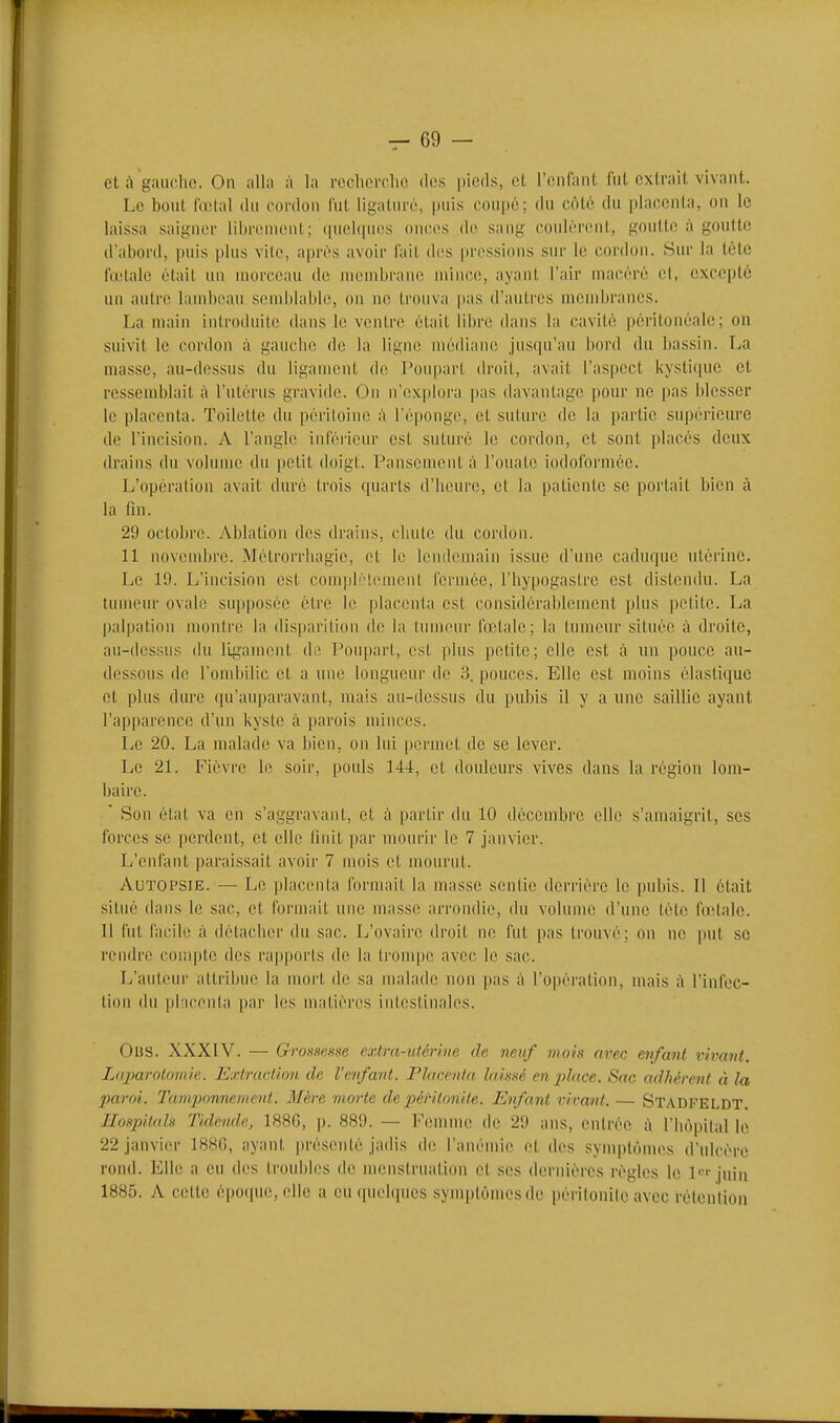 et à gaucho. On alla à la reclierclK! des pieds, cl l'enfant fut extrait vivant. Le bout fœtal du cordon fut ligaturé, puis coupé; du côté du placonla, on le laissa saigniM- li[)r('monl.; (|uel(|iics oncos do sang coulèrent, goulle à goutte d'abord, puis plus vile, i\[nvs avoir fait des pressions sur le cordon. Sur la tète fœtale était un morceau de membrane mince, ayant l'air macéré cl, excepté un autre lambeau semblable, on ne trouva pas d'antres membranes. La main introduite dans le ventre était libre dans la cavité périlonéali; ; on suivit le cordon à gauche de la ligne médiane jusqu'au bord du bassin. La masse, au-dessus du ligament de Poupart droit, avait l'aspect kystique et ressemblait à l'utérus gravide. On n'explora pas davantage pour ne ])as blesser le placenta. Toilette du péritoine à ré|)onge, et suture de la partie supérieure de l'incision. A l'angle inférieur est suturé le cordon, et sont ])lacés deux drains du volume du petit doigt. Pansement à l'ouate iodoformée. L'opération avait duré trois quarts d'heure, et la patiente se portait bien à la fin. 29 octobre. Ablation des drains, clinle du cordon. 11 novembre. Mélrorrliagie, et le lendemain issue d'une caduque utérine. Le 19. L'incision est complètement fermée, l'hypogastrc est distendu. La tumeur ovale su|iposéc être le placenta est considérablement plus petite. La palpatiou montre la dis])arilion de la tumeur fœtale; la tumeur située à droite, an-dessus du li.gament do. Poupart, est plus petite; elle est à un ponce au- dessous de l'ombilic et a une longueur de 3. pouces. Elle est moins élastique et plus dure qu'auparavant, mais au-dessus du pubis il y a une saillie ayant l'apparence d'un kyste à parois minces. Le 20. La malade va bien, on lui permet de se lever. Le 21. Fièvre le soir, pouls 144, et douleurs vives dans la région lom- baire.  Son état va on s'aggravanl, et à partir du 10 décembre elle s'amaigrit, ses forces se perdent, et elle finit par mourir le 7 janvier. L'enfant paraissait avoir 7 mois et mourut. Autopsie. — Le placenta formait la masse sentie derrière le pubis. Il était situé dans le sac, et formait une masse arrondie, du volume d'une tétc fœlalc. Il fut facile à détacher du sac. L'ovaire droit ne fut pas trouvé; on ne put se rendre conqîtc des rapports de la trompe avec le sac. L'auteur attribue la mort de sa malade non pas à l'opération, mais à l'infec- tion du placenta |)ar les matières intestinales. Ous. XXXIV. — Grossesse extra-utérine de neuf mois avec enfant vivant. Lajmrolnjnie. Extraction de l'enfant. Placenta laissé en jilace. Sac adhérent à la 2)aroi. Tamponnement. Mère morte de jyêrilonile. Enfant virant. — Stadfeldt Ilosintah Tidende, 188G, \). 889. — l'emme de 29 ans, entrée à l'hôpital le 22 janvier 188G, ayant pi'ésenlé jadis de l'anémie et des synq)tômes d'ulcère rond. Elle a eu des troui)les de menstruation et ses dernières règles le l*-'- juin 1885. A celte époque, elle a cuciuehpics syuqjtùmesde périlonile avec rétention