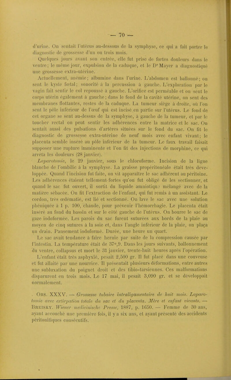 (l'iirinc. On sonlait l'iilénis au-dessous de la symphyse, ce qui a fait porter le diai^iioslic; de grossesse d'un ou trois uiois. Quelques jours avant son entrée, elle fut prise de fortes douleurs dans le Y((uti'e; le uiômejour, expulsion di; la (;adu(|ue, et le D'Mayer a diagnostiqué une grossesse extra-utérine. Actuellenicnt, anémie; albumine dans l'urine. L'abdomen est ballonné; on sent le kyste fd'tal; sonorité à la percussion à gauche. L'exploration parle vagin fait sentir le col repoussé à gauche. L'orifice est perméable et on sont le corps utérin également à gauche; dans le fond de la cavité utérine, on sent des membranes llottanles, restes de la caduque. La tumeur siège à droite, où l'on sent le pôle inférieur de l'œuf qui est incisé en partie sur l'utérus. Le fond do cet organe se sent au-dessus de la symphyse, à gauche de la tumeur, et par le toucher rectal on peut sentir les adhérences entre la matrice et le sac. On sentait aussi des pulsations d'artères situées sur le fond du sac. On fit le diagnostic de grossesse extra-utérine de neuf mois avec enfant vivant; le placenta semhle inséré au pôle inférieur de la tumeur. Le faux travail faisait supposer une rupture imminente et l'on fit des injections de morphine, ce qui arrêta les douleurs (28 janvier). Laparotomie, le 29 janvier, sous \i\ chloroforme. Incision de la ligne blanche de l'ombilic à la symphyse. La graisse propéritonéale était très déve- loppée. Quand l'incision fut faite, on vit apparaître le sac adhérent au péritoine. Les adhérences étaient tellement-fortes qu'on fut obligé de les sectionner, et quand le sac fut ouvert, il sortit du liquide amniotiqu.î mélangé avec de la matière sébacée. On fit l'extraction de l'enfant, qui fut remis à un assistant. Le cordon, très œdématié, est lié et sectionné. On lave le sac avec une solution phéniquée à 1 p. 100, chaude, pour prévenir l'hémorrhagie. Le placenta était inséré au fond du bassin et sur le côté gauche de l'utérus. On bourre le sac de gaze iodoforraée. Les parois du sac furent suturées aux bords de la plaie au moyen de cinq sutures à la soie et, dans l'angle inféi'ieur de la plaie, on plaça un drain. Pansement iodoformé. Durée, une heure un quart. Le sac avait tendance à faire hernie par suite de la compression causée par l'intestin. La température était de 37o,9. Dans les jours suivants, ballonnement du ventre, collapsus et mort le 31 janvier, trente-huit heures après l'opération. L'enfant était très asphyxié, pesait 2,500 gr. Il fut placé dans une couveuse et fut allaité |)ar une nourrice. Il présentait plusieurs déformations, entre autres une subluxation du poignet droit et des tibio-tarsiennes. Ces malformations disparurent en trois mois. Le 17 mai, il pesait 3,090 gr. et se développait nornudement. . Obs. XXXV.—- Grossesse tubaire intraUgamentaire de huit mois. Laparo- tomie a.vec extirpation totale du sac et du j^laceiita. Mère et enfant virants. — Breisky. Wiener mediciniscli'i Presse, 1887, p. 1650. — Femme de 30 ans, ayant accouclié une première fois, il y a six ans, et ayant présenté des accidents péritonitiques consécutifs.