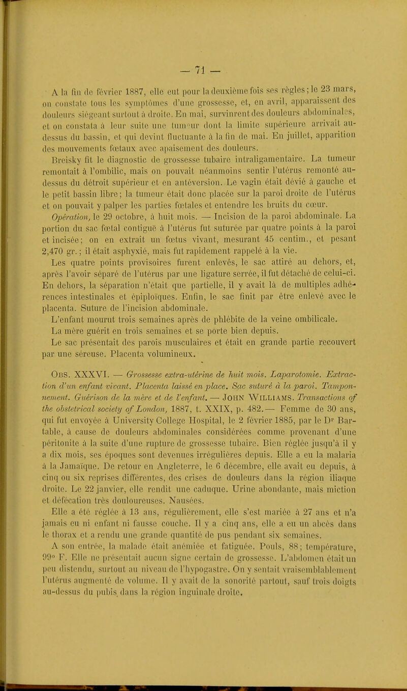 A la lin (le février 1887, elle eul pour la deuxième fois ses règles; le 23 mars, on constate tous les symptômes d'une grossesse, et, en avril, apparaissent des douleurs siégeant surtout à droite. En mai, survinrent des douleurs ahdouiinalfs, et on constata à leur suite une lum-ur dont la limite supérieure arrivait au- dessus du bassin, et rpii devint lluctuantc à la fin de mai. En juillet, apparition des niouvements fœtaux avec apaisement des douleurs. Breisky fit le diagnostic de grossesse tubaire intraligamcntaire. La tumeur remontait à l'ombific, mais on pouvait néanmoins sentir l'utérus remonté au- dessus du détroit supérieur et en antéversion. Le vagin était dévié à gaucbe et le petit bassin libre; la tumeur était donc placée sur la paroi droite de l'utérus et on pouvait y palper les parties fœtales et entendre les bruits du cœur. Opération, le 29 octobre, à luiit mois. — Incision de la paroi abdominale. La portion du sac fœtal contiguc à l'utérus fut suturée par quatre points à la paroi et incisée; on en extrait un fœtus vivant, mesurant 45 centim., et pesant 2,470 gr. ; il était aspbyxié, mais fut rapidement rappelé à la vie. Les quatre points provisoires furent enlevés, le sac attiré au dehors, et, après l'avoir séparé de l'utérus par une ligature serrée, il fut détaché de celui-ci. En dehors, la séparation n'était que partielle, il y avait là de multiples adhé- rences intestinales et épiploïques. Enfin, le sac finit par être enlevé avec le placenta. Suture de l'incision abdominale. L'enfant mourut trois semaines après de phlébite de la veine ombilicale. La mère guérit en trois semaines et se porte bien depuis. Le sac présentait des parois musculaires et était en grande partie recouvert par une séreuse. Placenta volumineux. ObS. XXXVL — Grossesse extra-utérine de huit mois. Laparotomie. Extrac- tion d'un enfant vivant. Placenta laissé en place. Sac suturé à la paroi. Tampon~ nement. Guérison de la mère et de l'enfant. — JOHN WlLLl.4MS. Transactions of the obstétrical society of London, 1887, t. XXIX, p. 482.— Femme de 30 ans, qui fut envoyée à University Collège Hospital, le 2 février 1885, par le D'' Bar- table, à cause de douleurs abdominales considérées comme provenant d'une péritonite à la suite d'une rupture de grossesse tubaire. Bien réglée jusqu'.à il y a dix mois, ses époques sont devenues irrégulières depuis. Elle a eu la malaria à la Jamaïque. De retour en Angleterre, le 6 décembre, elle avait eu depuis, à cin(| ou six reprises différentes, des crises de douleurs dans la région iliaque droite. Le 22 janvier, elle rendit une caduque. Urine abondante, mais miction et défécation très douloureuses. Nausées. Elle a été réglée à 13 ans, régulièrement, elle s'est mariée ;\ 27 ans et n'a jamais eu ni enfant ni fausse couche. Il y a cinq ans, elle a eu un abcès dans le tliorax et a rendu une grande (piantilé de pus pendant six semaines. k son entrée, la malade était anémiée et fatiguée. Pouls, 88; température, 99 F. Elle ne présentait aucun signe certain de grossesse. T/alxIomen était un peu distendu, surtout au niveau de l'Iiypogastre. On y sentait vraisemblahlenuMit l'utérus augmenté de volinm;. Il y avait de la sonorité partout, saiH' trois doigts au-dessus du |)id)is. dans la région inguinale droite.