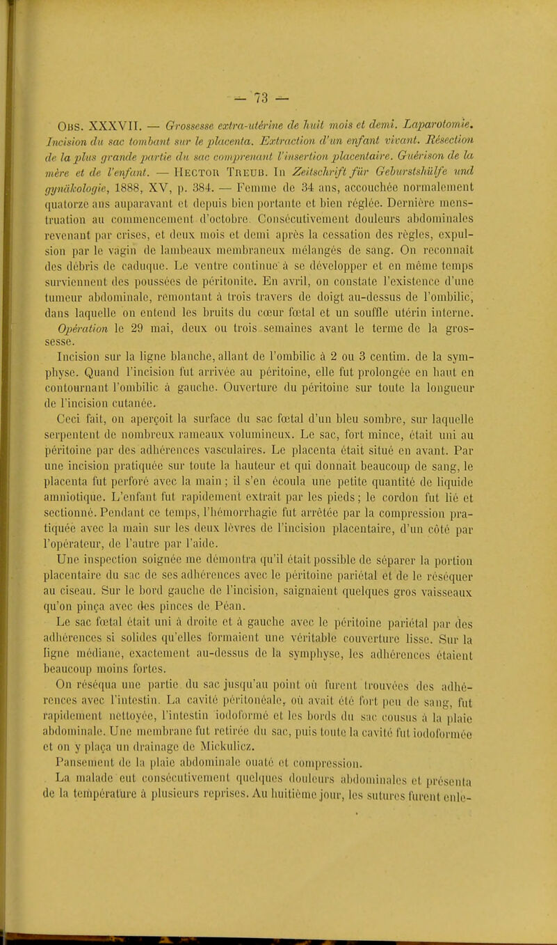 Ous. XXXVII. — Grossesse extra-xilérine de huit mois et demi. Laparotomie. Incision du sac tomhant sur le placenta. Extraction d'un enfant vivant. Résection de la plus grande partie du sac comprenant l'insertion 2)lacenlaire. Guéri son de la mère et de l'enfant. — IlECTOn TniîUB. In Zeitschrift fiir Gehurstshiilfe ^irul gynahologie, 1888, XV, p. 384. — Fcmiiio (Ic 34 ans, accoticliée normalement quatorze ans auparavant et depuis bien portante et bien réglée. Dernière mcns- Irualion au commencoment d'octobre. Consécutivement douleurs abdominales revenant par crises, et doux mois et demi après la cessation des règles, expul- sion par le vagin de lambeaux membraneux mélangés de sang. On reconnaît dos débris de caduque. Le ventre continue'à se développer et en même temps surviennent des poussées de péritonite. En avril, on constate l'existence d'une tumeur abdominale, remontant à trois travers de doigt au-dessus de l'ombilic, dans laquelle on entend les bruits du cœur fœtal et un souffle utérin interne. Opération le 29 mai, deux ou trois semaines avant le terme de la gros- sesse. Incision sur la ligne blanche, allant de l'ombilic à 2 ou 3 centim. de la sym- physe. Quand l'incision fut ai-rivée au péritoine, elle fut prolongée en haut en contournant l'ombilic à gauche. Ouverture du péritoine sur toute la longueur de l'incision cutanée. Ceci fait, on aperçoit la surface du sac fœtal d'un bleu sombre, sur laquelle serpentent de nombreux rameaux volumineux. Le sac, fort mince, était uni au péritoine par des adhérences vasculaires. Le placenta était situé en avant. Par une incision pratiquée sur toute la hauteur et qui donnait beaucoup de sang, le placenta fut perforé avec la main ; il s'en écoula une petite quantité de liquide amniotique. L'enfant fut rapidement extrait par les pieds ; le cordon fut lié et sectionné. Pendant ce temps, l'iiémorrhagie fut arrêtée par la compression pra- tiquée avec la main sur les deux lèvres de l'incision placentaire, d'un côté par l'opérateur, de l'autre par l'aide. Une inspection soignée me démontra (pi'il était possible de séparer la portion placentaire du sac de ses adhérences avec le péritoine pariétal et de le réséquer au ciseau. Sur le bord gauche de l'incision, saignaient quelques gros vaisseaux qu'on pinça avec des pinces de Péan. Le sac fœtal était uni à droite et à gauche avec le péritoine pariétal par des adiiérences si solides qu'elles formaient une véritable couverture lisse. Sur la ligne médiane, exactement au-dessus de la sympliyse, les adhérences étaient beaucoup moins fortes. On réséqua une jjartie du sac jusqu'au point où furent Irouvées des adhé- roncos avec l'intestin. La cavité péritonéale, où avait été foi't pou de sang, fut ra|)idoment nettoyée, l'intestin iodoformé et los bords du sao cousus à la plaie abdominale. Une niombrane fut retirée du sac, puis toute la cavité fut iodoforméo et on y plaça un drainage de Mickulicz. Pansement de la plaie abdominale ouaté ot compression. La malade eut consécutivomeiil quel(]uos douleurs alidominalos et |)résen(a de la teinpéralure à plusieurs reprises. Au huitième jour, les sutures furent cnle-