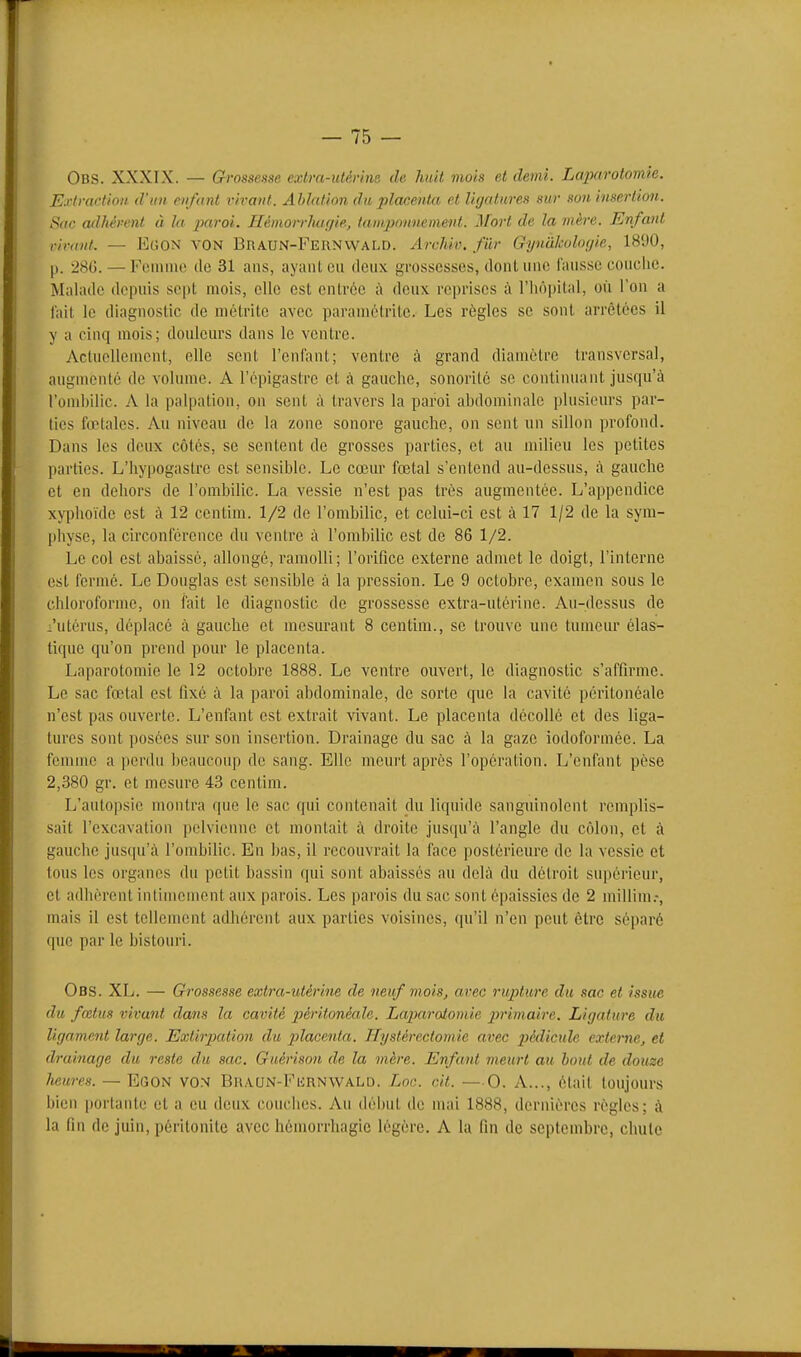 Obs. XXXIX. — Grossesse extra-uiérine de huit viois et demi. LajMrotomie. Exlractim d'un enfant vivant. Ablation dit placenta et ligatures sur son insertion. Stic adhérent à la. jxii-oi. Hémorrh<if/ie, lainpmmement. Mort de la mère. Enfant r'numt. — EciON VON Braun-Feiinvvald. Archiv. fiir GynàlMloijie, 1890, |i. 280. — Femme de 31 ans, ayant eu deux grossesses, dont une fausse couclie. Malade depuis sept mois, elle est entrée à deux reprises à l'iiôpital, où l'on a l'ail le diagnostic de mctrite avec paramétritc. Les règles se sont arrêtées il y a cinq mois; douleurs dans le ventre. Actuellement, elle sent reniant; ventre à grand diamètre transversal, augmenté de volume. A l'épigastre et à gauche, sonorité se continuant jusqu'à l'ombilic. A la palpation, ou sent à travers la paroi abdominale plusieurs par- ties fœtales. Au niveau de la zone sonore gauche, on sent un sillon profond. Dans les deux côtés, se sentent de grosses parties, et au milieu les petites parties. L'hypogastre est sensible. Le cœur fœtal s'entend au-dessus, à gauche et en dehors de l'ombilic. La vessie n'est pas très augmentée. L'appendice xj'phoïde est à 12 centim. 1/2 de l'ombilic, et celui-ci est à 17 1/2 de la sym- physe, la circonférence du ventre à l'ombilic est de 86 1/2. Le col est abaissé, allongé, ramolli; l'orifice externe admet le doigt, rintcrne est fermé. Le Douglas est sensible tà la pression. Le 9 octobre, examen sous le chloroforme, on fait le diagnostic de grossesse extra-utérine. Au-dessus de i'utérus, déplacé à gauche et mesurant 8 centim., se trouve une tumeur élas- tique qu'on prend pour le placenta. Laparotomie le 12 octobre 1888. Le ventre ouvert, le diagnostic s'affirme. Le sac fœtal est fixé à la paroi abdominale, de sorte que la cavité pcritonéale n'est pas ouverte. L'enfant est extrait vivant. Le placenta décollé et des liga- tures sont posées sur son insertion. Drainage du sac à la gaze iodoformée. La femme a perdu beaucoup de sang. Elle meurt après l'opération. L'enfant pèse 2,380 gr. et mesure 43 centim. L'autopsie montra que le sac qui contenait du liquide sanguinolent remplis- sait l'excavation pelvienne et montait à droite jusqu'à l'angle du côlon, et à gauche jusqu'à l'ombilic. En bas, il recouvrait la face postérieure de la vessie et tous les organes du petit bassin qui sont abaissés au delà du détroit sui)érieur, et adhèrent intimement aux parois. Les parois du sac sont épaissies de 2 inillim.-, mais il est tellement adhérent aux parties voisines, qu'il n'en peut être séparé que par le bistouri. Obs. XL. — Grossesse extra-utérine de neuf mois, arec rupture du sac et issue du fœtus vivant dans la cavité péritonéade. Laparotomie 2}rimaire. Ligature du ligament large. Extirpation du placenta. Hystérectomie avec pédicule externe, et drainage du reste du sac. Guérison de la mère. Enfant meurt au bout de douze heures. — Egon vos Bkaun-Furnwald. Lon. cit. — 0. A..., était toujours bien portante et a eu deux couches. Au début de mai 1888, dernières règles; à la fin de juin, péritonite avec hémorrhagie légère. A la fin de septembre, chute