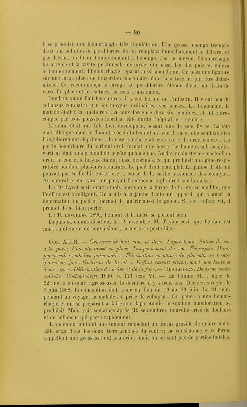 il so prodiiisil, une Iiomovrhagic très inquiétanlc. Une grosse 6pongo trempée dans une solution do perchlorurc de fer remplaça immédiatement le délivre, et par-dessus, on fit un tamponnement à l'éponge. Par ce moyen, riiémorrliagic fut arrêtée et la cavité péritonéale nettoyée. Ou passa les fils, jjuis on enleva le tamponnement; l'iiémorrhagie reparut aussi abondante. On posa une ligature sur une large place de l'insertion placentaire dont la nature ne put être déter- minée. On recommença le lavage au perciilorure étendu d'eau, un drain de verre fut placé et les sutures serrées. Pansemenl. Pendant cpi'on liait les sutures, il y eut hernie de l'intestin. Il y eut peu de collapsus combattu i)ar les moyens ordinaires avec succès. Le lendemain, la malade était très améliorée. La convalescence dura six semaines, et fut entre- coupée par trois poussées fébriles. Elle quitte l'hôpital le 4 octobre. L'enfant était une fille bien développée, pesant plus de sept livres. La tète était allongée dans le diamètre occipilo-fronlal, et, vue de face, elle semblait être irrégulièrement dè|)rimée : le côté gauche était convexe et le droit concave. La partie postérieure du pariétal droit formait une bosse. Le diamètre sub-occip:to- vertical était plus profond de ce côté qu'à gauche. Au devant du sterno-masloïdien droit, le cou et le larynx étaient aussi déprimés, ce qui i)roduisit une géne respi- ratoire pendant plusieurs semaines. Le pied droit était plat. La jandje droite ne pouvait pas se fléchir en arrière, à cause de la saillie prononcée des condyles. Au contraire, en avant, on pouvait l'amener à angle droit sur la cuisse. Le D' Lycet écrit quatre mois après que la forme de la tète se modifie, que l'enfant est intelligent. On a mis à la jambe droite un appareil qui a guéri la déformation du pied et permet de guérir aussi le genou. Si cet enfant vit, il promet de se bien porter. Le 10 novembre 1890, l'enfant et la mère se portent bien. Depuis sa communication, le 12 novembre, M. Taylor écrit que l'enfant est mort subitement de convulsions; la mère se porte bien.- Obs. XLIIL — Grossesse de huit viois et demi. Laparotomie. Suture du sac à la ^x^^'oi. Placenta laissé en place. Tamponnement du sac. Éclamjysie. Manie puerpérale; embolies pulmonaires. Élimination spontanée du placenta au trenie- quatrième jour. Guérison de la mère. Enfant extrait vivant, mort une heure et demie après. Déformation du crâne et de la face.— Olshausen. Z)eM/sc/j« medi- cinische Woclienschrift, 1890, p. 171 (cas V). — La femme M..., âgée de 32 ans, a eu quatre grossesses, la dernière il y a trois ans. Dernières règles le 7 juin 1888; la conception doit avoir eu lieu du 16 au 23 juin. Le 24 août, pendant un voyage, la malade est prise de collapsus. On pense à une hénmr- rhagic et on se préparait à faire une laparotomie lorsqu'une amélioration se produisit. Mais trois semaines après (12 septembre), nouvelle crise de douleurs et de collapsus qui passa rapidement. L'abdomen contient une tumeur rappelant un utérus gravide de quatre mois. Elle siège dans les deux tiers gauches du ventre; sa consistance et sa forme rappellent une grossesse extra-utérine, mais on ne sont pas de parties fœtales.