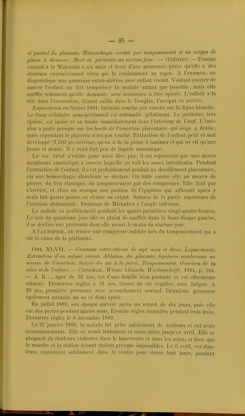 et partiel du placenta. Hémorrhagie arrêtée par tam2)onnement et au moyen de pinces à demeure. Mort de j^éi-itonite au sixième jour. — GuÉNIOT.— FcniillC outrant à la Maternilo à six mois ot demi d'une grossesse, parce qu'elle a des dnideurs excessivement vives qui la condamnent au repos. A l'examen, on diagnostique une grossesse extra-utérine avec enfant vivant. Voulant essayer de sauver l'enfant, on fait Içnqioriscr la malade autant qiuî possible; mais clic soulfre tellement qu'elle demande avec insistance ;\ être opérée. L'enfant a la tète dans l'excavation, faisant saillie dans le Douglas, l'occiput en arrière. Laparotomie en février 1891. Incision couche par couche sur la ligne blanche. Le tissu cellulaire sou.s-péritonéal est œdématié, gélatineux. Le péritoine, très épaissi, est incisé et on tombe immédiatement dans l'intérieur de l'œuf. L'inci- sion a porté presque sur les bords de l'insertion placentaire qui siège à droite; mais cependant le placenta n'est pas touché. Extraction de l'enfant, petit et mal développé (1,500 gr. environ), qu'on a de la peine tà ranimer et qui ne vit qu'une heure et demie. Il y avait fort peu de liquide amniotique. Le sac l'œlal n'existe pour ainsi dire pas; il est représenté par une mince membrane amniotique cà travers laquelle on voit les anses intestinales. Pendant l'extraction de l'enfant, il s'est probablement produit un décollement placentaire, car une hémorrhagie abondante se déclare. On lutte contre elle au nmyen de pinces, du lien élastique, du tamponnement par des compresses. Elle flnit par s'arrêter, et alors on résèque une portion de l'épiploon qui adhérait après y avoir fait quatre points en cliainc au catgut. Sutures de la partie supérieure de l'incision abdominale. Drainage de Mickulicz à l'angle inférieur. La malade va parfaitement pendant les quatre premières vingt-quatre heures. Le soir du quatrième jour elle se plaint de souffrir dans la fosse iliaque gauche, il se déclare une péritonite dont elle meurt le matin du sixième jour. AI'autopsie, on trouve une compresse oubliée lors du tamponnement qui a été la cause de la péritonite. Obs. XLVII. — Grossesse extra-utérine de sejyt viois et demi. Laparotomie. Extraction d'un enfant vivant. Ablation du placenta, ligatures nombreuses au niveau de l'insertion. Suture du sac à la 2xiroi. Tamijounement. Guérison de la mère et de l'enfant.— ChrobaK. Wiener klinische Wochensckrift, 1891, p. 184. — A. K..., <àgée de 32 ans, est d'une famille bien portante et est elle-même robuste. Premières règles à 18 ans. Genre de vie régulier, sans fatigue. A 20 ans, première grossesse avec accouchement normal. Deuxième grossesse également normale un an et demi après. En juillet 1889, son époque survint après un retard de dix jours, puis elle eut des pertes pendant (|iuilre mois. Ensuite règles normales pendant trois nmis. Dernières règles le 8 décembre 1889. Le 27 janvier 1890, la malade fut prise subilenienl de douleurs et eut seize évanouissements. Elle se remit lentement et resta alitée jusipiÏMi avril. Elle se jilaignait de douleurs violentes dans le bas-ventre et dans les reins, si bien que la marche et la station debout étaient presque inqjossibles. Le G avril, ces dou- leurs reparurent suliilcinent dans !(! ventre pour durer huit jours, pendant